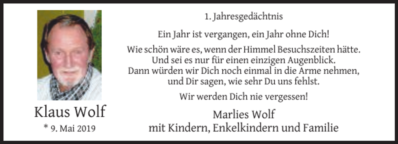 <p>1. Jahresgedächtnis<br />Ein Jahr ist vergangen, ein Jahr ohne Dich!<br />Wie schön wäre es, wenn der Himmel Besuchszeiten hätte.<br />Und sei es nur für einen einzigen Augenblick.<br />Dann würden wir Dich noch einmal in die Arme nehmen,<br />und Dir sagen, wie sehr Du uns fehlst.<br />Wir werden Dich nie vergessen!</p><p>Klaus Wolf<br />* 9. Mai 2019</p><p>Marlies Wolf<br />mit Kindern, Enkelkindern und Familie</p>