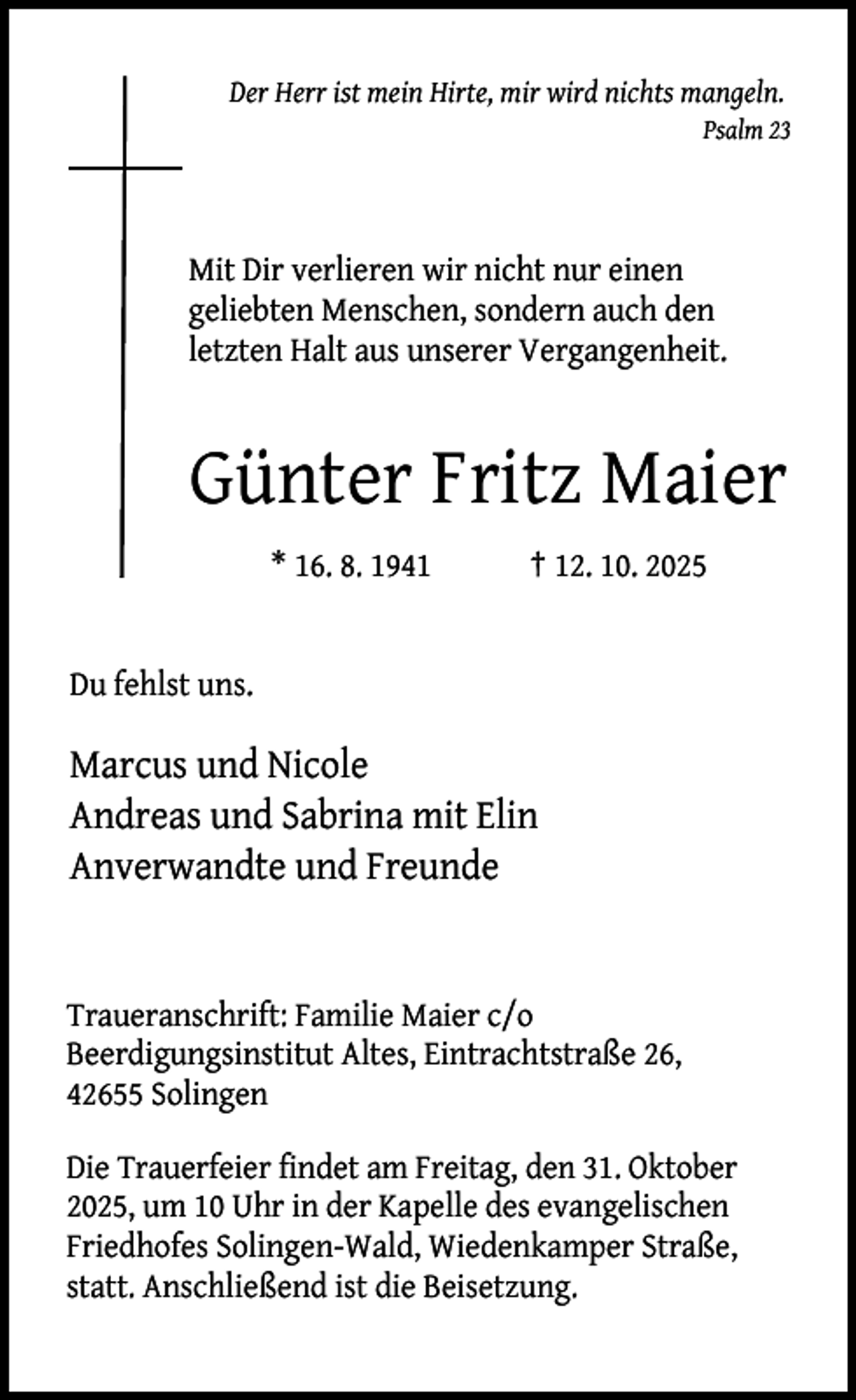 <p>Der Herr ist mein Hirte, mir wird nichts mangeln.<br />Psalm 23</p><p>Mit Dir verlieren wir nicht nur einen<br />geliebten Menschen, sondern auch den<br />letzten Halt aus unserer Vergangenheit.</p><p>Günter Fritz Maier<br />* 16. 8. 1941</p><p>† 12. 10. 2025</p><p>Du fehlst uns.</p><p>Marcus und Nicole<br />Andreas und Sabrina mit Elin<br />Anverwandte und Freunde</p><p>Traueranschrift: Familie Maier c/o<br />Beerdigungsinstitut Altes, Eintrachtstraße 26,<br />42655 Solingen<br />Die Trauerfeier findet am Freitag, den 31. Oktober<br />2025, um 10 Uhr in der Kapelle des evangelischen<br />Friedhofes Solingen-Wald, Wiedenkamper Straße,<br />statt. Anschließend ist die Beisetzung.</p>