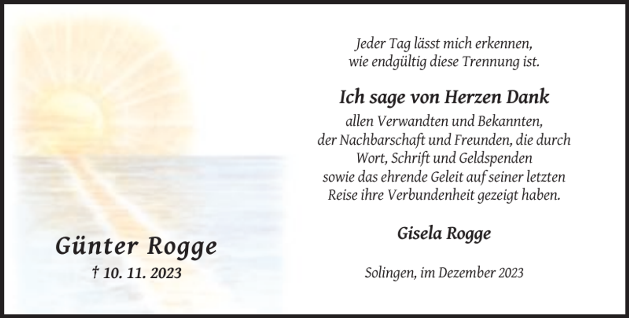 <p>Jeder Tag lässt mich erkennen,<br />wie endgültig diese Trennung ist.</p><p>Ich sage von Herzen Dank<br />allen Verwandten und Bekannten,<br />der Nachbarschaft und Freunden, die durch<br />Wort, Schrift und Geldspenden<br />sowie das ehrende Geleit auf seiner letzten<br />Reise ihre Verbundenheit gezeigt haben.</p><p>Gisela Rogge</p><p>Günter Rogge<br />† 10. 11. 2023</p><p>Solingen, im Dezember 2023</p>