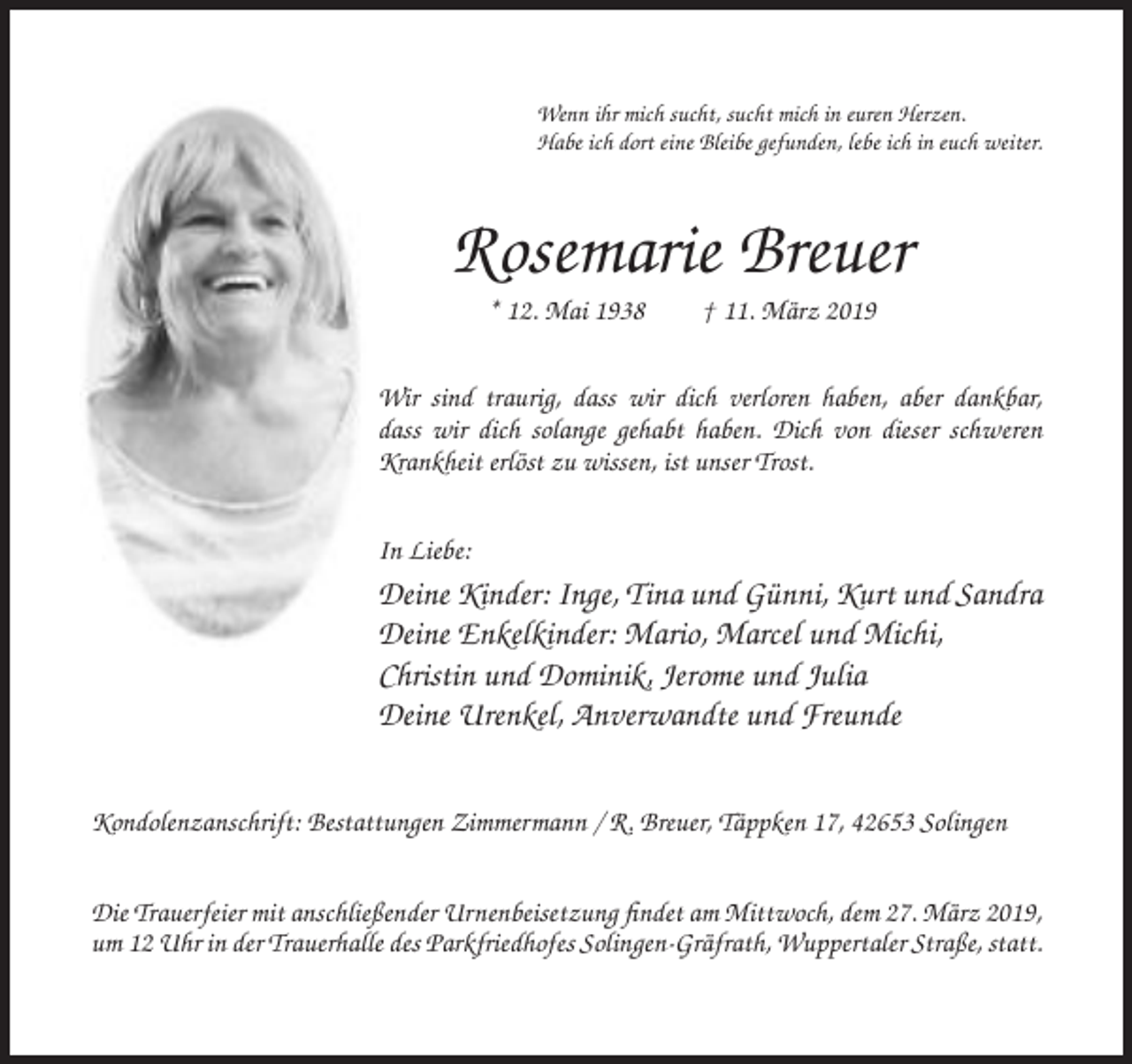 <p>Wenn ihr mich sucht, sucht mich in euren Herzen.<br />Habe ich dort eine Bleibe gefunden, lebe ich in euch weiter.</p><p>Rosemarie Breuer<br />* 12. Mai 1938</p><p>† 11. März 2019</p><p>Wir sind traurig, dass wir dich verloren haben, aber dankbar,<br />dass wir dich solange gehabt haben. Dich von dieser schweren<br />Krankheit erlöst zu wissen, ist unser Trost.<br />In Liebe:</p><p>Deine Kinder: Inge, Tina und Günni, Kurt und Sandra<br />Deine Enkelkinder: Mario, Marcel und Michi,<br />Christin und Dominik, Jerome und Julia<br />Deine Urenkel, Anverwandte und Freunde<br />Kondolenzanschrift: Bestattungen Zimmermann / R. Breuer, Täppken 17, 42653 Solingen<br />Die Trauerfeier mit anschließender Urnenbeisetzung findet am Mittwoch, dem 27. März 2019,<br />um 12 Uhr in der Trauerhalle des Parkfriedhofes Solingen-Gräfrath, Wuppertaler Straße, statt.</p>