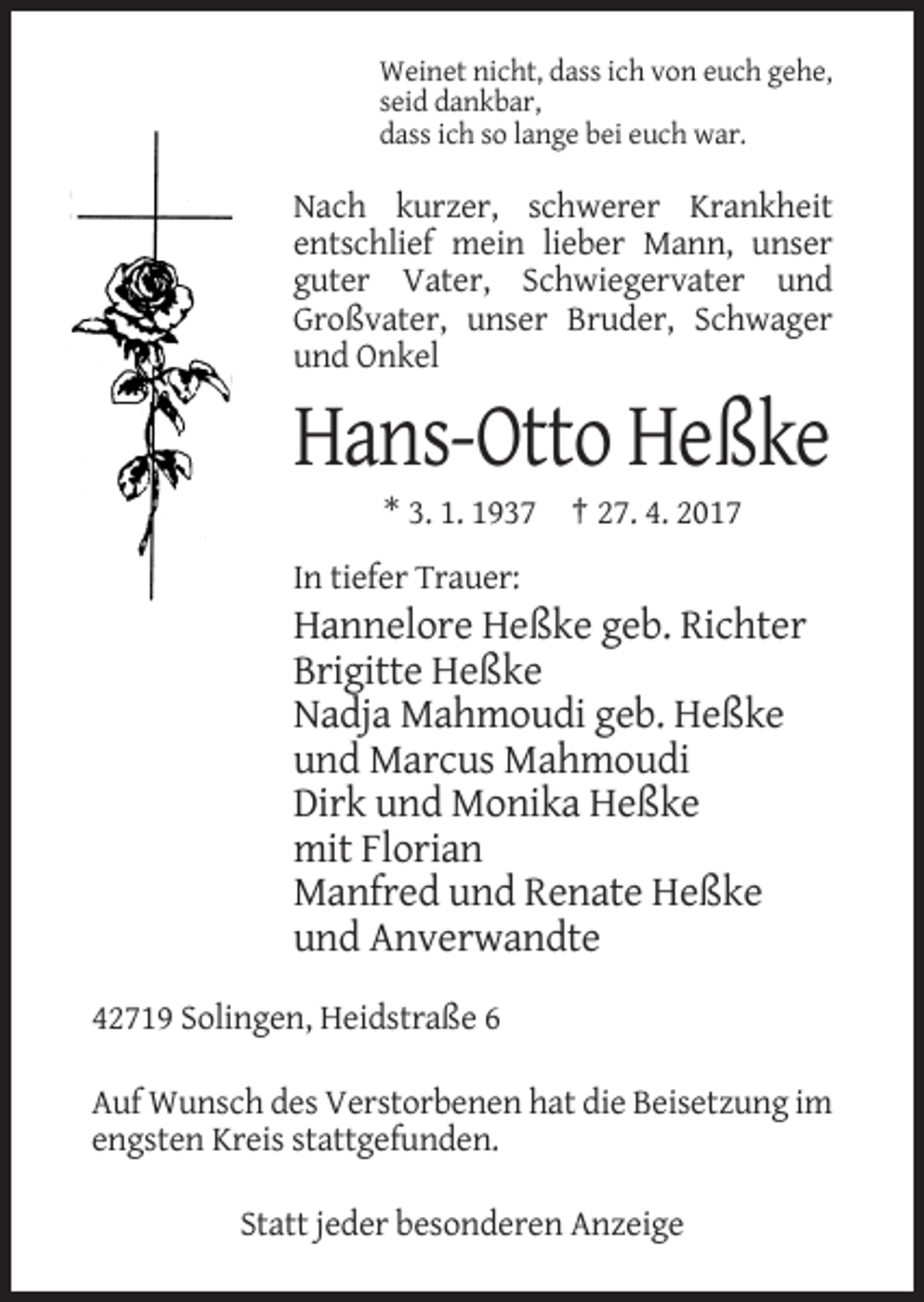 <p>Weinet nicht, dass ich von euch gehe,<br />seid dankbar,<br />dass ich so lange bei euch war.</p>
<p>Nach kurzer, schwerer Krankheit<br />entschlief mein lieber Mann, unser<br />guter Vater, Schwiegervater und<br />Großvater, unser Bruder, Schwager<br />und Onkel</p>
<p>Hans-Otto Heßke<br />* 3. 1. 1937 † 27. 4. 2017<br />In tiefer Trauer:</p>
<p>Hannelore Heßke geb. Richter<br />Brigitte Heßke<br />Nadja Mahmoudi geb. Heßke<br />und Marcus Mahmoudi<br />Dirk und Monika Heßke<br />mit Florian<br />Manfred und Renate Heßke<br />und Anverwandte<br />42719 Solingen, Heidstraße 6<br />Auf Wunsch des Verstorbenen hat die Beisetzung im<br />engsten Kreis stattgefunden.<br />Statt jeder besonderen Anzeige</p>