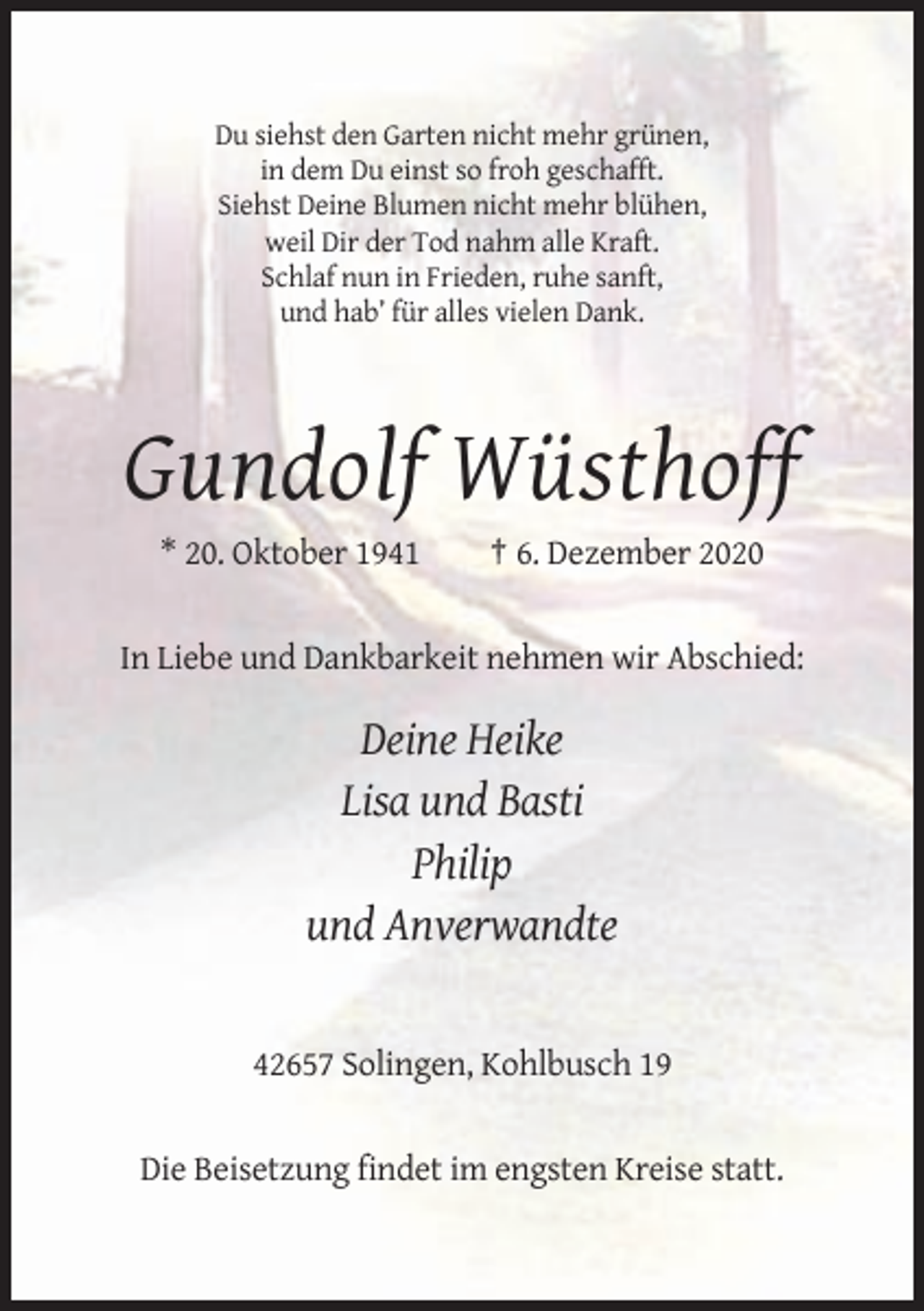 <p>Du siehst den Garten nicht mehr grünen,<br />in dem Du einst so froh geschafft.<br />Siehst Deine Blumen nicht mehr blühen,<br />weil Dir der Tod nahm alle Kraft.<br />Schlaf nun in Frieden, ruhe sanft,<br />und hab’ für alles vielen Dank.</p><p>Gundolf Wüsthoff<br />* 20. Oktober 1941</p><p>† 6. Dezember 2020</p><p>In Liebe und Dankbarkeit nehmen wir Abschied:</p><p>Deine Heike<br />Lisa und Basti<br />Philip<br />und Anverwandte</p><p>42657 Solingen, Kohlbusch 19</p><p>Die Beisetzung findet im engsten Kreise statt.</p>