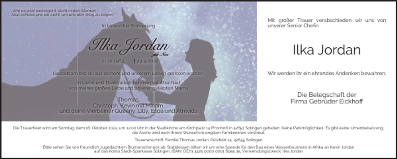 <p>„Wie es jetzt weitergeht, steht in den Sternen.<br />Also schicke uns ein Licht, um uns den Weg zu zeigen.“</p><p>In liebevoller Erinnerung</p><p>Ilka Jordan<br />* 21. 12. 1963</p><p>geb. Noe<br />† 23. 9. 2022</p><p>Gewaltsam bist du aus deinem und unserem Leben gerissen worden.<br />In Liebe und Dankbarkeit nehmen wir Abschied<br />von meiner großen Liebe und unserer geliebten Mama</p><p>Thomas,<br />Christoph, Kevin mit Miriam,<br />und deine Vierbeiner Queeny, Lilly, Espa und Atrevida</p><p>Mit großer Trauer verabschieden wir uns von<br />unserer Senior Cheﬁn</p><p>Ilka Jordan<br />Wir werden ihr ein ehrendes Andenken bewahren.</p><p>Die Belegschaft der<br />Firma Gebrüder Eickhoﬀ</p><p>Die Trauerfeier wird am Sonntag, dem 16. Oktober 2022, um 12.00 Uhr in der Stadtkirche am Kirchplatz 14 (Fronhof) in 42651 Solingen gehalten. Keine Parkmöglichkeit. Es gibt keine Urnenbeisetzung,<br />die Asche wird nach Ihrem Wunsch im engsten Familienkreis verstreut.<br />Traueranschrift: Familie Thomas Jordan, Pützfeld 24, 42655 Solingen<br />Bitte sehen Sie von freundlich zugedachtem Blumenschmuck ab. Stattdessen bitten wir um eine Spende für den Bau eines Wasserbrunnens in Afrika an Kevin Jordan<br />auf das Konto Stadt-Sparkasse Solingen, IBAN: DE7425 01 6955 35, Verwendungszweck: Ilka Jordan</p>