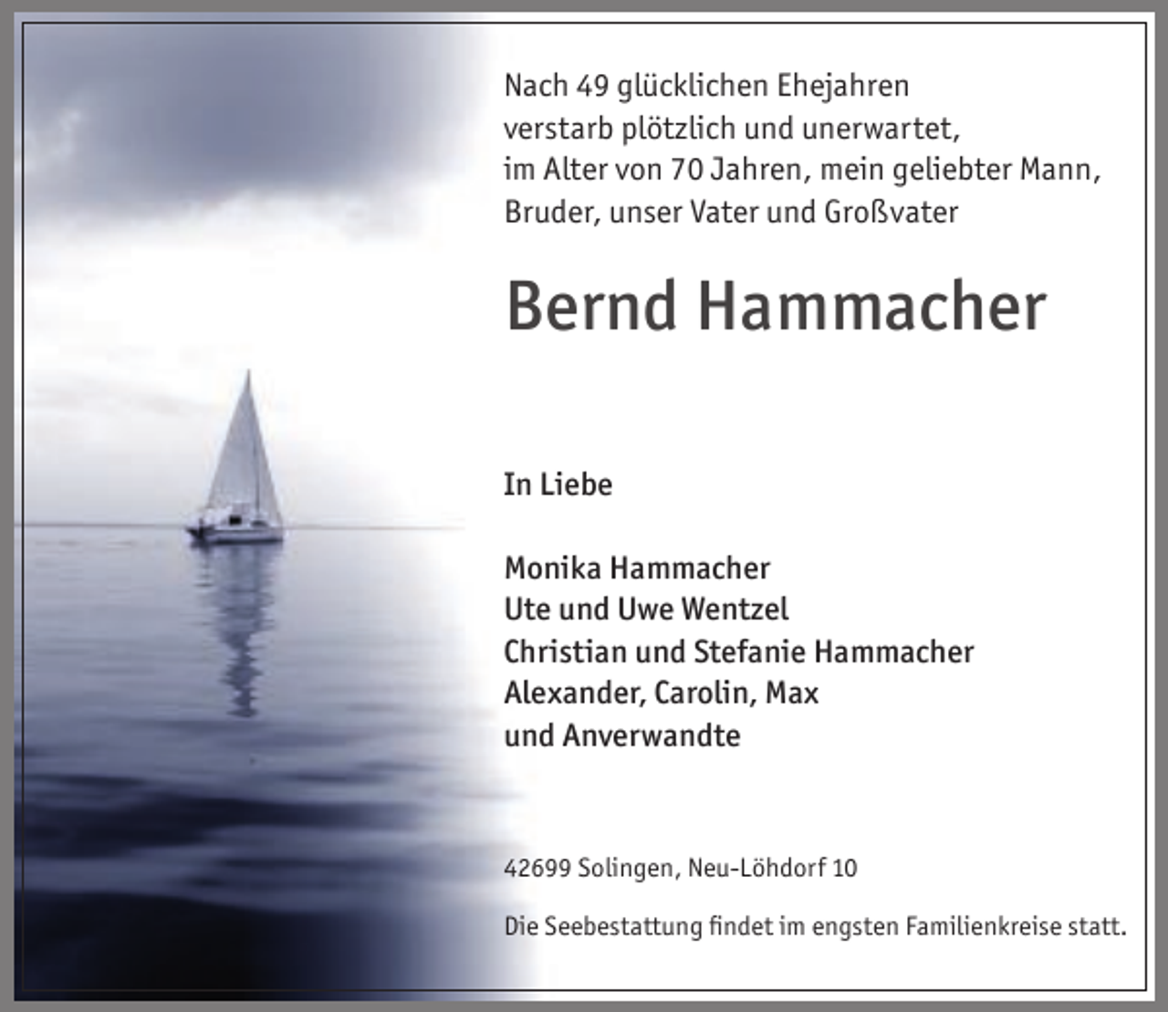 <p>Nach 49 glücklichen Ehejahren<br />verstarb plötzlich und unerwartet,<br />im Alter von 70 Jahren, mein geliebter Mann,<br />Bruder, unser Vater und Großvater</p><p>Bernd Hammacher<br />In Liebe<br />Monika Hammacher<br />Ute und Uwe Wentzel<br />Christian und Stefanie Hammacher<br />Alexander, Carolin, Max<br />und Anverwandte</p><p>42699 Solingen, Neu-Löhdorf 10<br />Die Seebestattung ﬁndet im engsten Familienkreise statt.</p>