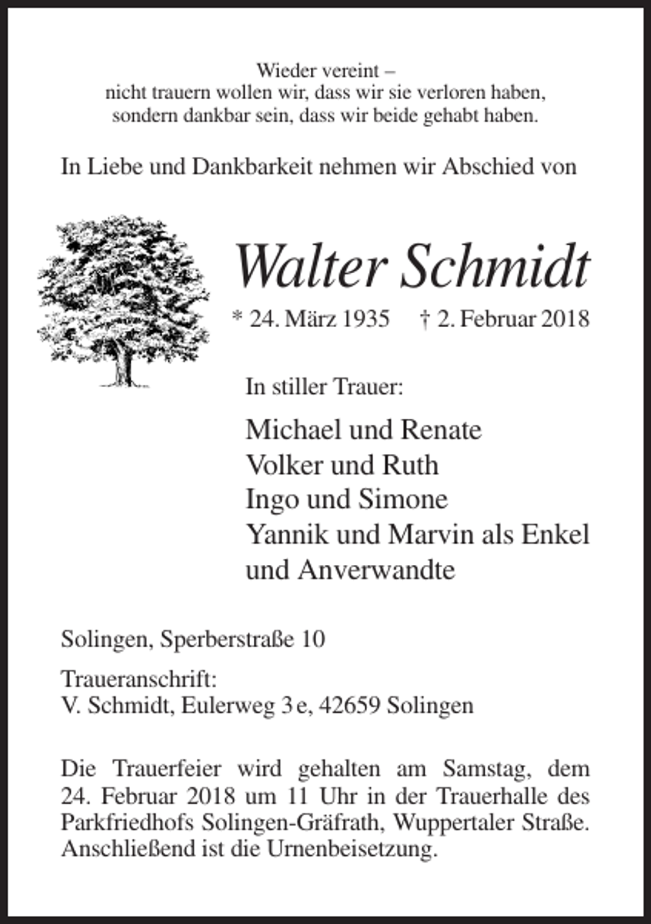 <p>Wieder vereint –<br />nicht trauern wollen wir, dass wir sie verloren haben,<br />sondern dankbar sein, dass wir beide gehabt haben.</p><p>In Liebe und Dankbarkeit nehmen wir Abschied von</p><p>Walter Schmidt<br />* 24. März 1935</p><p>† 2. Februar 2018</p><p>In stiller Trauer:</p><p>Michael und Renate<br />Volker und Ruth<br />Ingo und Simone<br />Yannik und Marvin als Enkel<br />und Anverwandte<br />Solingen, Sperberstraße 10<br />Traueranschrift:<br />V. Schmidt, Eulerweg 3 e, 42659 Solingen<br />Die Trauerfeier wird gehalten am Samstag, dem<br />24. Februar 2018 um 11 Uhr in der Trauerhalle des<br />Parkfriedhofs Solingen-Gräfrath, Wuppertaler Straße.<br />Anschließend ist die Urnenbeisetzung.</p>