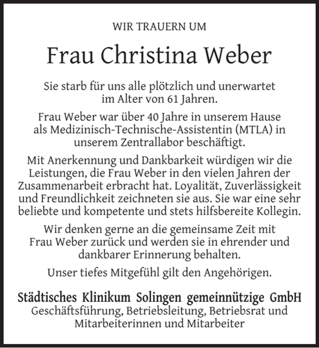 <p>WIR TRAUERN UM</p><p>Frau Christina Weber<br />Sie starb für uns alle plötzlich und unerwartet<br />im Alter von 61 Jahren.<br />Frau Weber war über 40 Jahre in unserem Hause<br />als Medizinisch-Technische-Assistentin (MTLA) in<br />unserem Zentrallabor beschäftigt.<br />Mit Anerkennung und Dankbarkeit würdigen wir die<br />Leistungen, die Frau Weber in den vielen Jahren der<br />Zusammenarbeit erbracht hat. Loyalität, Zuverlässigkeit<br />und Freundlichkeit zeichneten sie aus. Sie war eine sehr<br />beliebte und kompetente und stets hilfsbereite Kollegin.<br />Wir denken gerne an die gemeinsame Zeit mit<br />Frau Weber zurück und werden sie in ehrender und<br />dankbarer Erinnerung behalten.<br />Unser tiefes Mitgefühl gilt den Angehörigen.</p><p>Städtisches Klinikum Solingen gemeinnützige GmbH<br />Geschäftsführung, Betriebsleitung, Betriebsrat und<br />Mitarbeiterinnen und Mitarbeiter</p>
