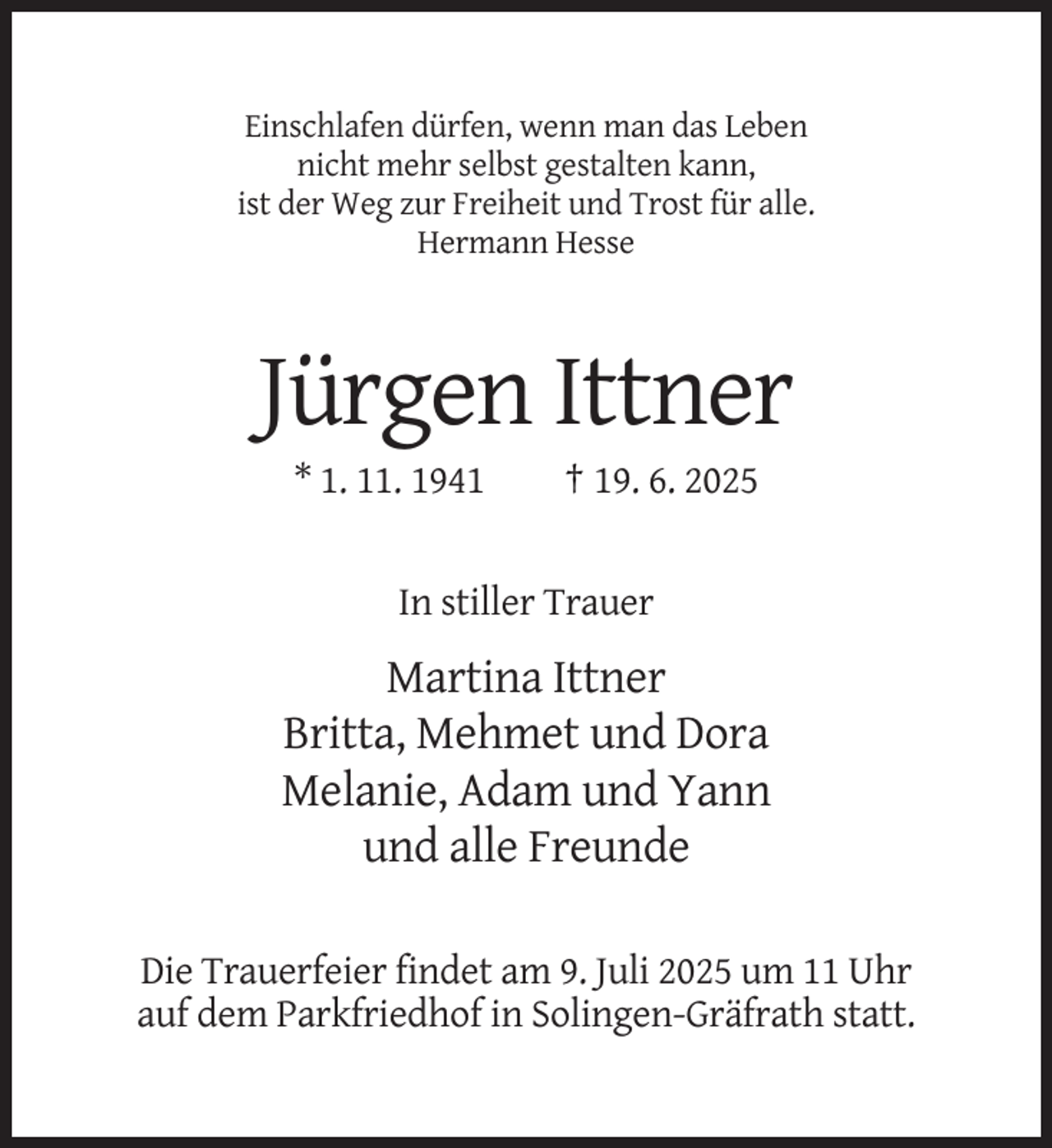 <p>Einschlafen dürfen, wenn man das Leben<br />nicht mehr selbst gestalten kann,<br />ist der Weg zur Freiheit und Trost für alle.<br />Hermann Hesse</p>
<p>Jürgen Ittner<br />* 1. 11. 1941</p>
<p>† 19. 6. 2025</p>
<p>In stiller Trauer</p>
<p>Martina Ittner<br />Britta, Mehmet und Dora<br />Melanie, Adam und Yann<br />und alle Freunde<br />Die Trauerfeier findet am 9. Juli 2025 um 11 Uhr<br />auf dem Parkfriedhof in Solingen-Gräfrath statt.</p>