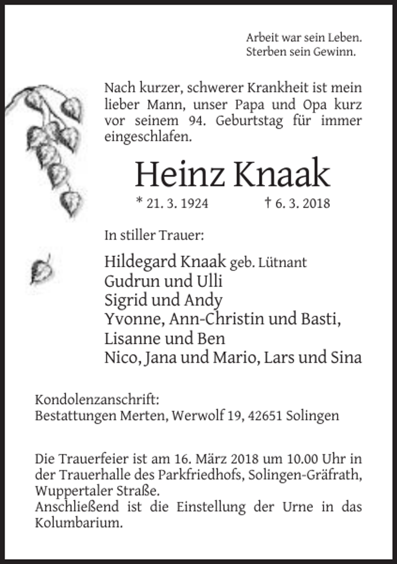 <p>Arbeit war sein Leben.<br />Sterben sein Gewinn.</p><p>Nach kurzer, schwerer Krankheit ist mein<br />lieber Mann, unser Papa und Opa kurz<br />vor seinem 94. Geburtstag für immer<br />eingeschlafen.</p><p>Heinz Knaak<br />* 21. 3. 1924</p><p>† 6. 3. 2018</p><p>In stiller Trauer:</p><p>Hildegard Knaak geb. Lütnant<br />Gudrun und Ulli<br />Sigrid und Andy<br />Yvonne, Ann-Christin und Basti,<br />Lisanne und Ben<br />Nico, Jana und Mario, Lars und Sina<br />Kondolenzanschrift:<br />Bestattungen Merten, Werwolf 19, 42651 Solingen<br />Die Trauerfeier ist am 16. März 2018 um 10.00 Uhr in<br />der Trauerhalle des Parkfriedhofs, Solingen-Gräfrath,<br />Wuppertaler Straße.<br />Anschließend ist die Einstellung der Urne in das<br />Kolumbarium.</p>