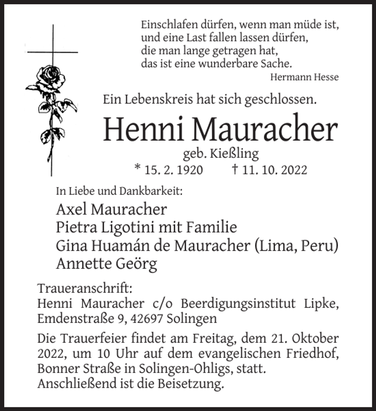 <p>Einschlafen dürfen, wenn man müde ist,<br />und eine Last fallen lassen dürfen,<br />die man lange getragen hat,<br />das ist eine wunderbare Sache.<br />Hermann Hesse</p><p>Ein Lebenskreis hat sich geschlossen.</p><p>Henni Mauracher<br />geb. Kießling<br />* 15. 2. 1920<br />† 11. 10. 2022<br />In Liebe und Dankbarkeit:</p><p>Axel Mauracher<br />Pietra Ligotini mit Familie<br />Gina Huamán de Mauracher (Lima, Peru)<br />Annette Geörg<br />Traueranschrift:<br />Henni Mauracher c/o Beerdigungsinstitut Lipke,<br />Emdenstraße 9, 42697 Solingen<br />Die Trauerfeier findet am Freitag, dem 21. Oktober<br />2022, um 10 Uhr auf dem evangelischen Friedhof,<br />Bonner Straße in Solingen-Ohligs, statt.<br />Anschließend ist die Beisetzung.</p>