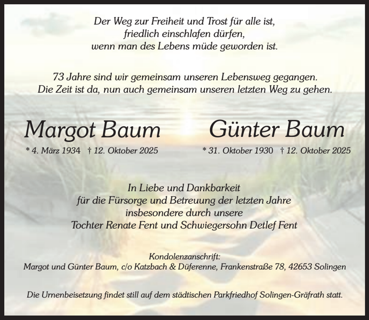 <p>Der Weg zur Freiheit und Trost für alle ist,<br />friedlich einschlafen dürfen,<br />wenn man des Lebens müde geworden ist.<br />73 Jahre sind wir gemeinsam unseren Lebensweg gegangen.<br />Die Zeit ist da, nun auch gemeinsam unseren letzten Weg zu gehen.</p><p>Margot Baum<br />* 4. März 1934 † 12. Oktober 2025</p><p>Günter Baum</p><p>* 31. Oktober 1930 † 12. Oktober 2025</p><p>In Liebe und Dankbarkeit<br />für die Fürsorge und Betreuung der letzten Jahre<br />insbesondere durch unsere<br />Tochter Renate Fent und Schwiegersohn Detlef Fent<br />Kondolenzanschrift:<br />Margot und Günter Baum, c/o Katzbach &amp; Düferenne, Frankenstraße 78, 42653 Solingen<br />Die Urnenbeisetzung findet still auf dem städtischen Parkfriedhof Solingen-Gräfrath statt.</p>