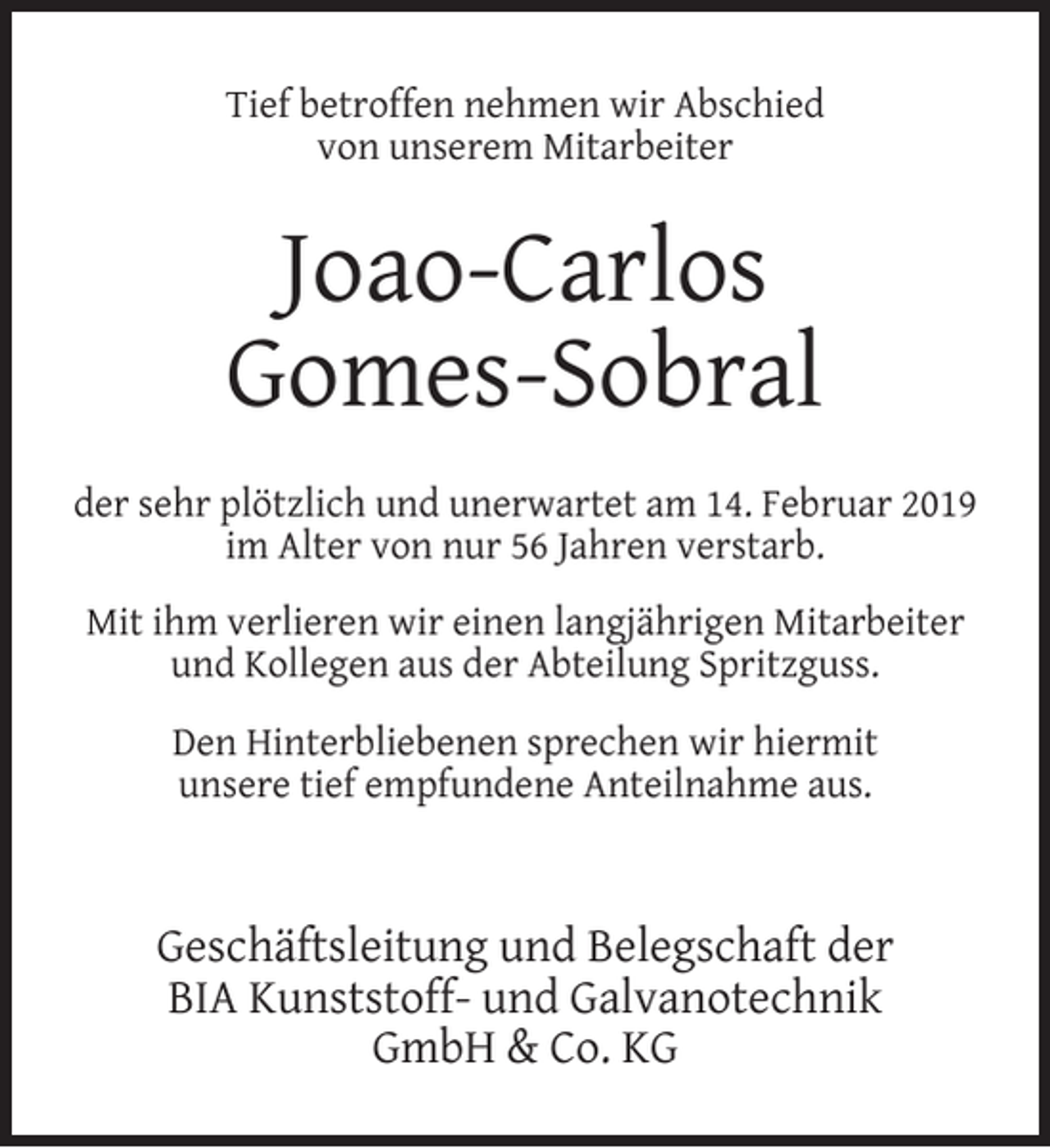<p>Tief betroffen nehmen wir Abschied<br />von unserem Mitarbeiter</p><p>Joao-Carlos<br />Gomes-Sobral<br />der sehr plötzlich und unerwartet am 14. Februar 2019<br />im Alter von nur 56 Jahren verstarb.<br />Mit ihm verlieren wir einen langjährigen Mitarbeiter<br />und Kollegen aus der Abteilung Spritzguss.<br />Den Hinterbliebenen sprechen wir hiermit<br />unsere tief empfundene Anteilnahme aus.</p><p>Geschäftsleitung und Belegschaft der<br />BIA Kunststoff- und Galvanotechnik<br />GmbH &amp; Co. KG</p>