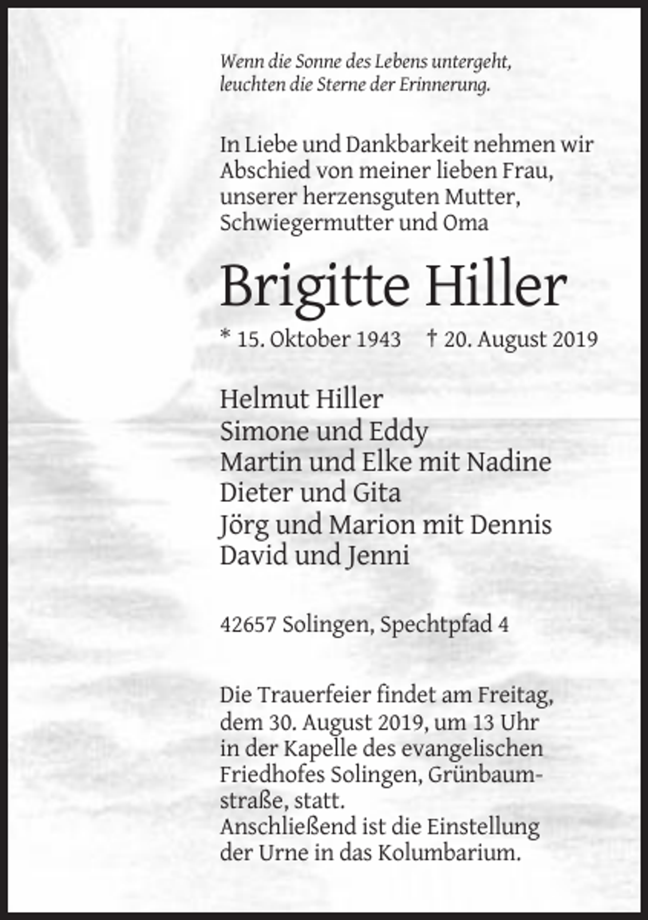 <p>Wenn die Sonne des Lebens untergeht,<br />leuchten die Sterne der Erinnerung.</p><p>In Liebe und Dankbarkeit nehmen wir<br />Abschied von meiner lieben Frau,<br />unserer herzensguten Mutter,<br />Schwiegermutter und Oma</p><p>Brigitte Hiller<br />* 15. Oktober 1943 † 20. August 2019</p><p>Helmut Hiller<br />Simone und Eddy<br />Martin und Elke mit Nadine<br />Dieter und Gita<br />Jörg und Marion mit Dennis<br />David und Jenni<br />42657 Solingen, Spechtpfad 4</p><p>Die Trauerfeier findet am Freitag,<br />dem 30. August 2019, um 13 Uhr<br />in der Kapelle des evangelischen<br />Friedhofes Solingen, Grünbaumstraße, statt.<br />Anschließend ist die Einstellung<br />der Urne in das Kolumbarium.</p>
