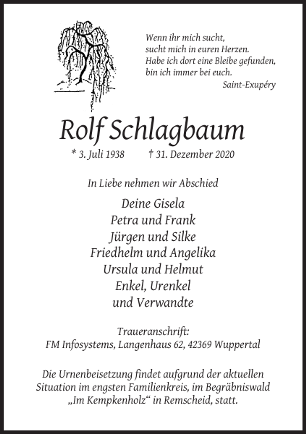 <p>Wenn ihr mich sucht,<br />sucht mich in euren Herzen.<br />Habe ich dort eine Bleibe gefunden,<br />bin ich immer bei euch.<br />Saint-Exupéry</p><p>Rolf Schlagbaum<br />* 3. Juli 1938</p><p>† 31. Dezember 2020</p><p>In Liebe nehmen wir Abschied</p><p>Deine Gisela<br />Petra und Frank<br />Jürgen und Silke<br />Friedhelm und Angelika<br />Ursula und Helmut<br />Enkel, Urenkel<br />und Verwandte<br />Traueranschrift:<br />FM Infosystems, Langenhaus 62, 42369 Wuppertal<br />Die Urnenbeisetzung findet aufgrund der aktuellen<br />Situation im engsten Familienkreis, im Begräbniswald<br />„Im Kempkenholz“ in Remscheid, statt.</p>