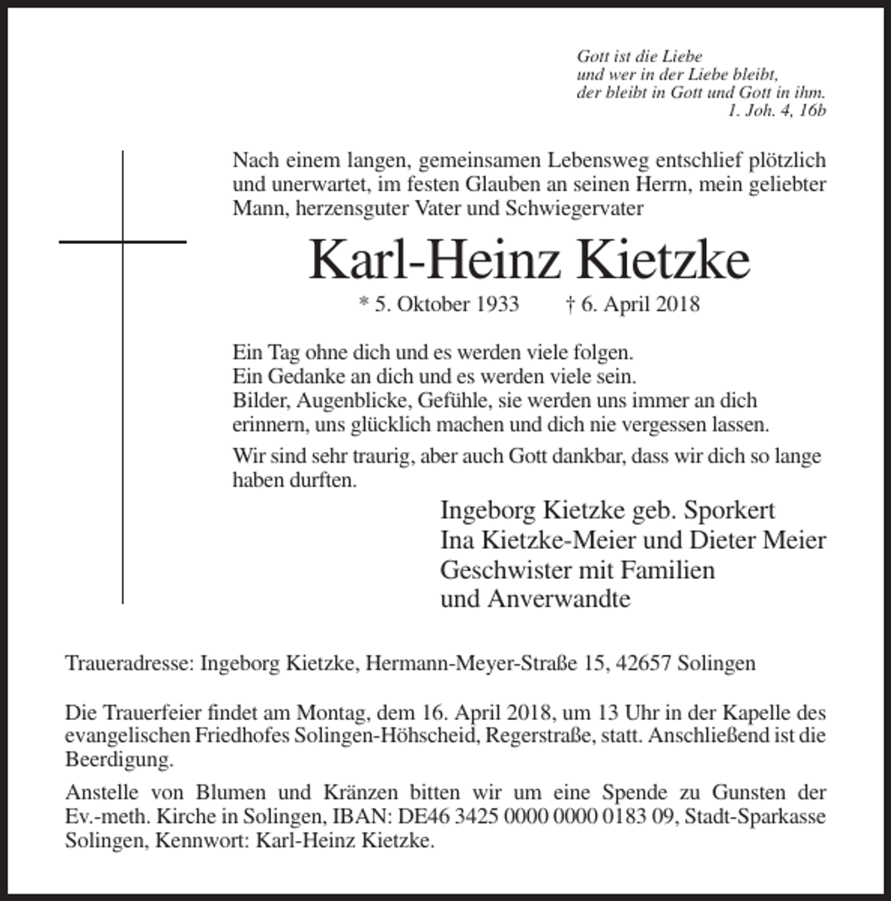 <p>Gott ist die Liebe<br />und wer in der Liebe bleibt,<br />der bleibt in Gott und Gott in ihm.<br />1. Joh. 4, 16b</p><p>Nach einem langen, gemeinsamen Lebensweg entschlief plötzlich<br />und unerwartet, im festen Glauben an seinen Herrn, mein geliebter<br />Mann, herzensguter Vater und Schwiegervater</p><p>Karl-Heinz Kietzke<br />* 5. Oktober 1933</p><p>† 6. April 2018</p><p>Ein Tag ohne dich und es werden viele folgen.<br />Ein Gedanke an dich und es werden viele sein.<br />Bilder, Augenblicke, Gefühle, sie werden uns immer an dich<br />erinnern, uns glücklich machen und dich nie vergessen lassen.<br />Wir sind sehr traurig, aber auch Gott dankbar, dass wir dich so lange<br />haben durften.</p><p>Ingeborg Kietzke geb. Sporkert<br />Ina Kietzke-Meier und Dieter Meier<br />Geschwister mit Familien<br />und Anverwandte<br />Traueradresse: Ingeborg Kietzke, Hermann-Meyer-Straße 15, 42657 Solingen<br />Die Trauerfeier findet am Montag, dem 16. April 2018, um 13 Uhr in der Kapelle des<br />evangelischen Friedhofes Solingen-Höhscheid, Regerstraße, statt. Anschließend ist die<br />Beerdigung.<br />Anstelle von Blumen und Kränzen bitten wir um eine Spende zu Gunsten der<br />Ev.-meth. Kirche in Solingen, IBAN: DE46 3425 0183 09, Stadt-Sparkasse<br />Solingen, Kennwort: Karl-Heinz Kietzke.</p>