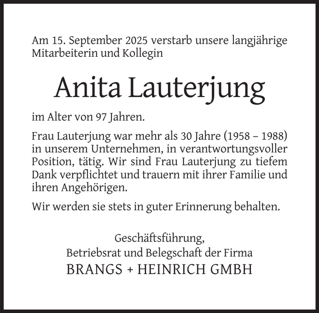 <p>Am 15. September 2025 verstarb unsere langjährige<br />Mitarbeiterin und Kollegin</p><p>Anita Lauterjung<br />im Alter von 97 Jahren.<br />Frau Lauterjung war mehr als 30 Jahre (1958 – 1988)<br />in unserem Unternehmen, in verantwortungsvoller<br />Position, tätig. Wir sind Frau Lauterjung zu tiefem<br />Dank verpflichtet und trauern mit ihrer Familie und<br />ihren Angehörigen.<br />Wir werden sie stets in guter Erinnerung behalten.<br />Geschäftsführung,<br />Betriebsrat und Belegschaft der Firma</p><p>BRANGS + HEINRICH GMBH</p>