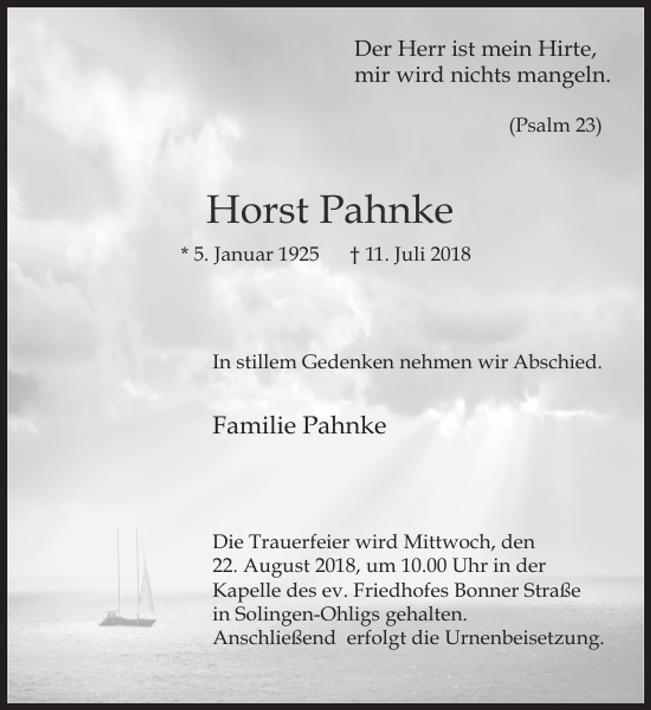 <p>Der Herr ist mein Hirte,<br />mir wird nichts mangeln.<br />(Psalm 23)</p><p>Horst Pahnke<br />* 5. Januar 1925</p><p>† 11. Juli 2018</p><p>In stillem Gedenken nehmen wir Abschied.</p><p>Familie Pahnke</p><p>Die Trauerfeier wird Mittwoch, den<br />22. August 2018, um 10.00 Uhr in der<br />Kapelle des ev. Friedhofes Bonner Straße<br />in Solingen-Ohligs gehalten.<br />Anschließend erfolgt die Urnenbeisetzung.</p>