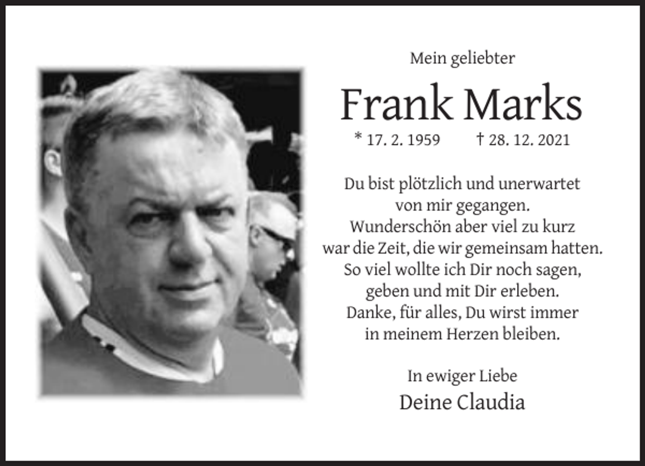 <p>Mein geliebter</p><p>Frank Marks<br />* 17. 2. 1959</p><p>† 28. 12. 2021</p><p>Du bist plötzlich und unerwartet<br />von mir gegangen.<br />Wunderschön aber viel zu kurz<br />war die Zeit, die wir gemeinsam hatten.<br />So viel wollte ich Dir noch sagen,<br />geben und mit Dir erleben.<br />Danke, für alles, Du wirst immer<br />in meinem Herzen bleiben.<br />In ewiger Liebe</p><p>Deine Claudia</p>