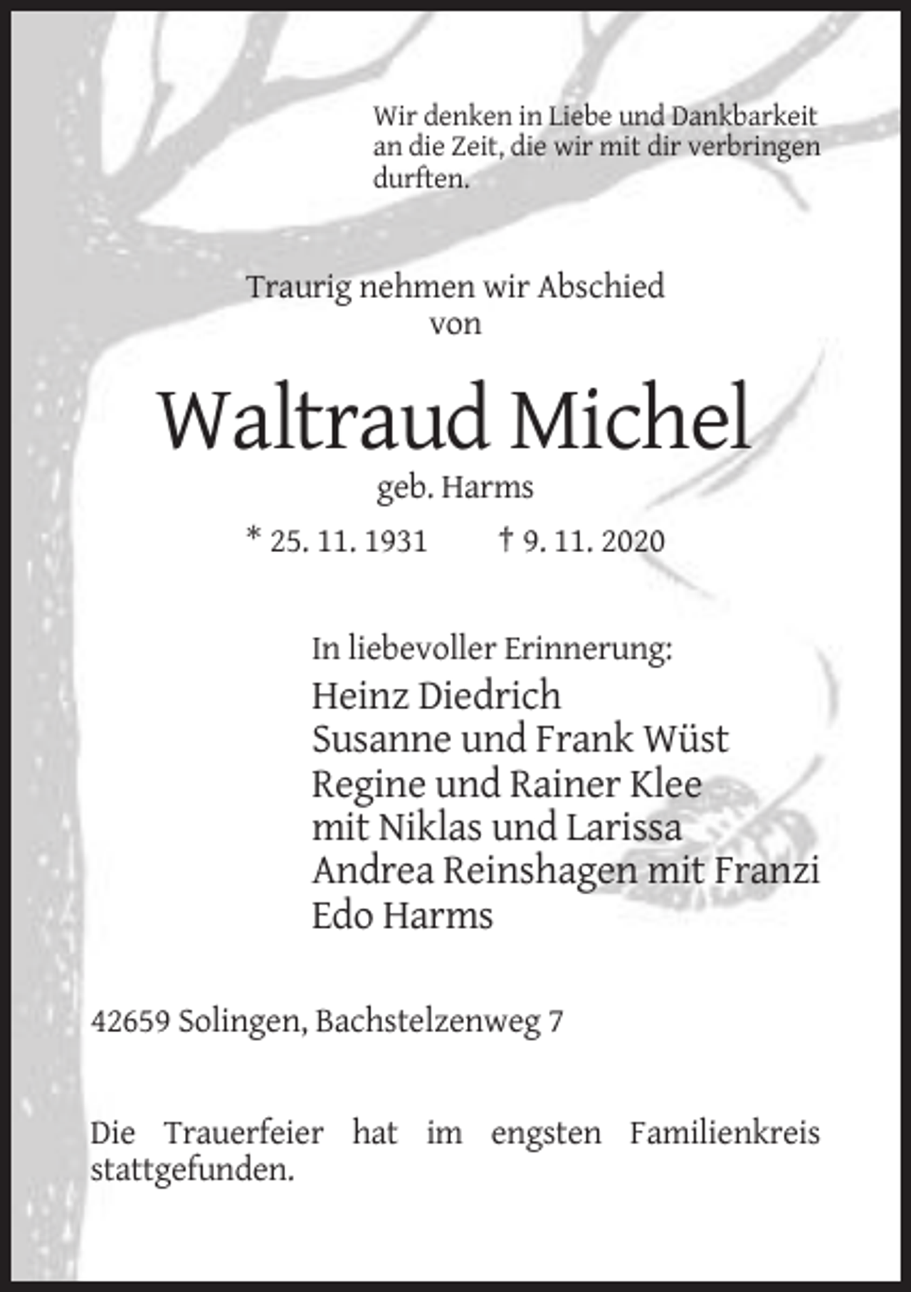 <p>Wir denken in Liebe und Dankbarkeit<br />an die Zeit, die wir mit dir verbringen<br />durften.</p><p>Traurig nehmen wir Abschied<br />von</p><p>Waltraud Michel<br />geb. Harms<br />* 25. 11. 1931<br />† 9. 11. 2020</p><p>In liebevoller Erinnerung:</p><p>Heinz Diedrich<br />Susanne und Frank Wüst<br />Regine und Rainer Klee<br />mit Niklas und Larissa<br />Andrea Reinshagen mit Franzi<br />Edo Harms<br />42659 Solingen, Bachstelzenweg 7</p><p>Die Trauerfeier hat im engsten Familienkreis<br />stattgefunden.</p>