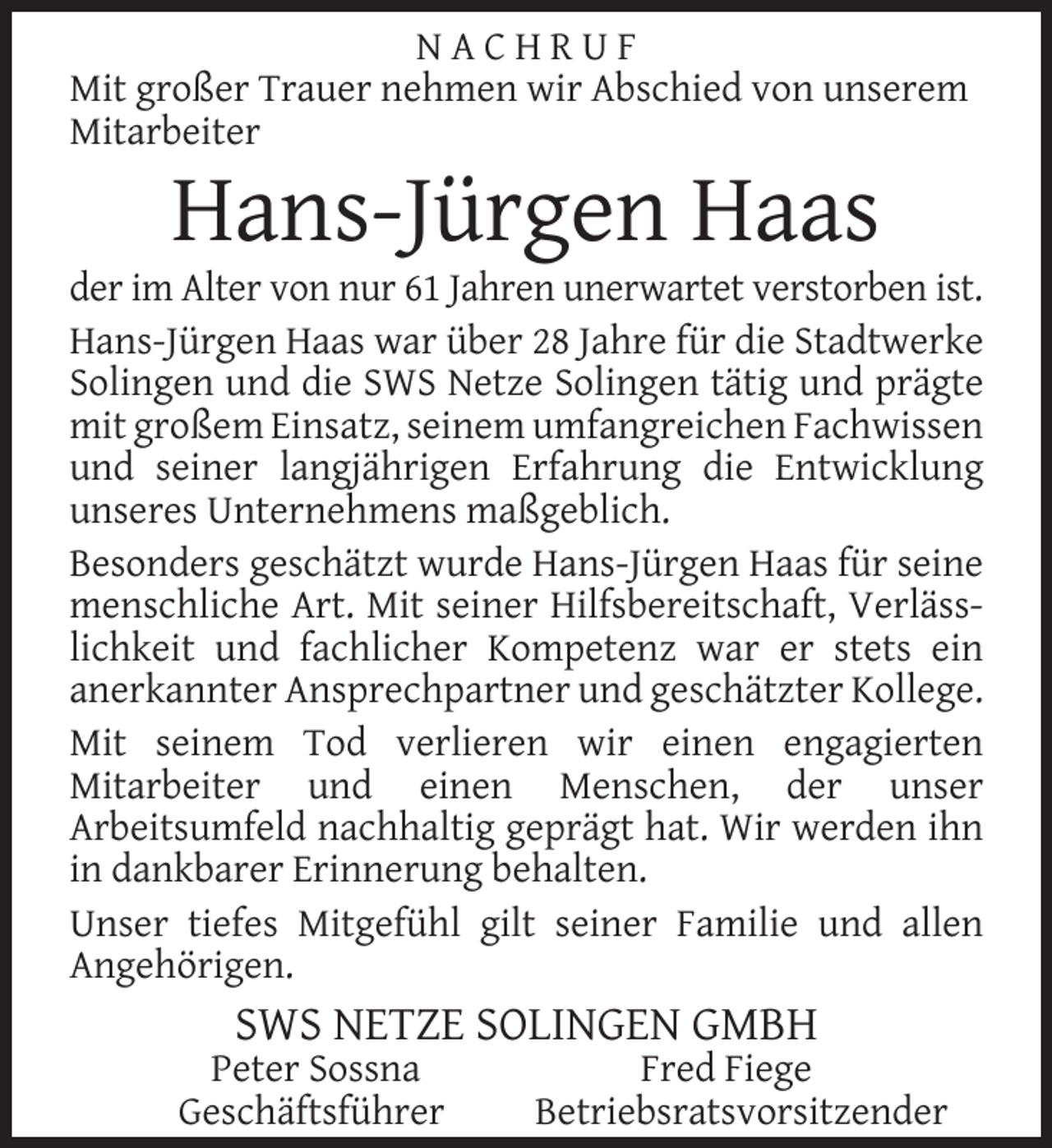 <p>NACHRUF<br />Mit großer Trauer nehmen wir Abschied von unserem<br />Mitarbeiter</p><p>Hans-Jürgen Haas</p><p>der im Alter von nur 61 Jahren unerwartet verstorben ist.<br />Hans-Jürgen Haas war über 28 Jahre für die Stadtwerke<br />Solingen und die SWS Netze Solingen tätig und prägte<br />mit großem Einsatz, seinem umfangreichen Fachwissen<br />und seiner langjährigen Erfahrung die Entwicklung<br />unseres Unternehmens maßgeblich.<br />Besonders geschätzt wurde Hans-Jürgen Haas für seine<br />menschliche Art. Mit seiner Hilfsbereitschaft, Verlässlichkeit und fachlicher Kompetenz war er stets ein<br />anerkannter Ansprechpartner und geschätzter Kollege.<br />Mit seinem Tod verlieren wir einen engagierten<br />Mitarbeiter und einen Menschen, der unser<br />Arbeitsumfeld nachhaltig geprägt hat. Wir werden ihn<br />in dankbarer Erinnerung behalten.<br />Unser tiefes Mitgefühl gilt seiner Familie und allen<br />Angehörigen.</p><p>SWS NETZE SOLINGEN GMBH</p><p>Peter Sossna<br />Geschäftsführer</p><p>Fred Fiege<br />Betriebsratsvorsitzender</p>