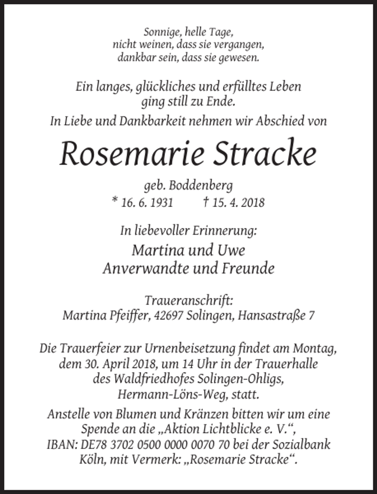 <p>Sonnige, helle Tage,<br />nicht weinen, dass sie vergangen,<br />dankbar sein, dass sie gewesen.</p><p>Ein langes, glückliches und erfülltes Leben<br />ging still zu Ende.<br />In Liebe und Dankbarkeit nehmen wir Abschied von</p><p>Rosemarie Stracke<br />geb. Boddenberg<br />* 16. 6. 1931<br />† 15. 4. 2018<br />In liebevoller Erinnerung:</p><p>Martina und Uwe<br />Anverwandte und Freunde<br />Traueranschrift:<br />Martina Pfeiffer, 42697 Solingen, Hansastraße 7<br />Die Trauerfeier zur Urnenbeisetzung findet am Montag,<br />dem 30. April 2018, um 14 Uhr in der Trauerhalle<br />des Waldfriedhofes Solingen-Ohligs,<br />Hermann-Löns-Weg, statt.<br />Anstelle von Blumen und Kränzen bitten wir um eine<br />Spende an die „Aktion Lichtblicke e. V.“,<br />IBAN: DE78 3702 05 bei der Sozialbank<br />Köln, mit Vermerk: „Rosemarie Stracke“.</p>