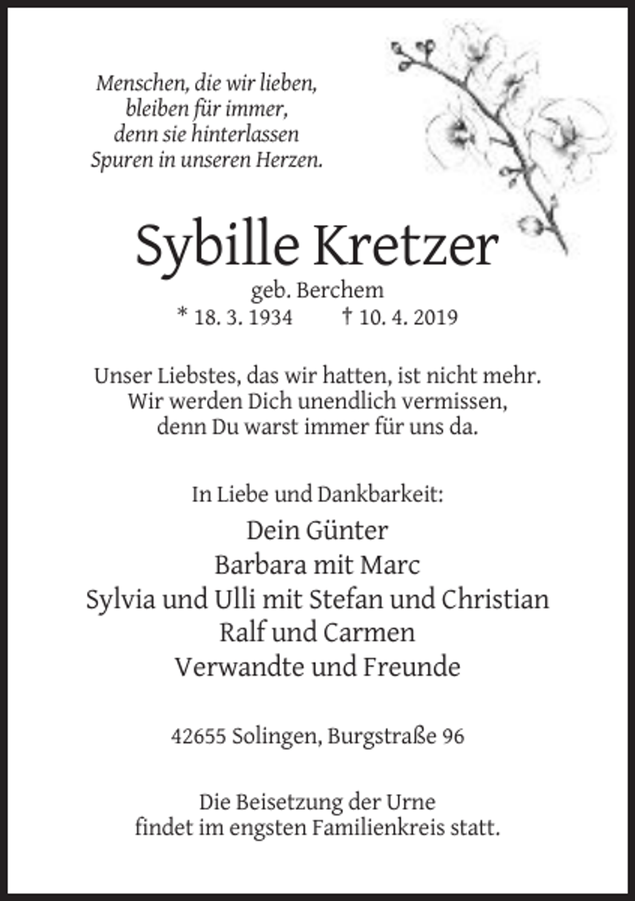 <p>Menschen, die wir lieben,<br />bleiben für immer,<br />denn sie hinterlassen<br />Spuren in unseren Herzen.</p><p>Sybille Kretzer<br />geb. Berchem<br />* 18. 3. 1934<br />† 10. 4. 2019<br />Unser Liebstes, das wir hatten, ist nicht mehr.<br />Wir werden Dich unendlich vermissen,<br />denn Du warst immer für uns da.<br />In Liebe und Dankbarkeit:</p><p>Dein Günter<br />Barbara mit Marc<br />Sylvia und Ulli mit Stefan und Christian<br />Ralf und Carmen<br />Verwandte und Freunde<br />42655 Solingen, Burgstraße 96<br />Die Beisetzung der Urne<br />findet im engsten Familienkreis statt.</p>