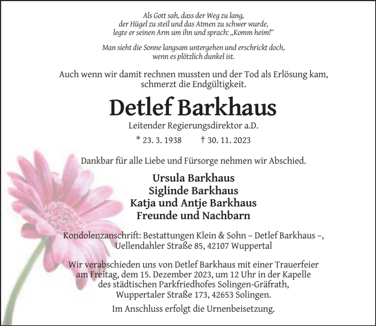 <p>Als Gott sah, dass der Weg zu lang,<br />der Hügel zu steil und das Atmen zu schwer wurde,<br />legte er seinen Arm um ihn und sprach: „Komm heim!“<br />Man sieht die Sonne langsam untergehen und erschrickt doch,<br />wenn es plötzlich dunkel ist.</p><p>Auch wenn wir damit rechnen mussten und der Tod als Erlösung kam,<br />schmerzt die Endgültigkeit.</p><p>Detlef Barkhaus<br />Leitender Regierungsdirektor a.D.<br />* 23. 3. 1938<br />† 30. 11. 2023<br />Dankbar für alle Liebe und Fürsorge nehmen wir Abschied.</p><p>Ursula Barkhaus<br />Siglinde Barkhaus<br />Katja und Antje Barkhaus<br />Freunde und Nachbarn<br />Kondolenzanschrift: Bestattungen Klein &amp; Sohn – Detlef Barkhaus –,<br />Uellendahler Straße 85, 42107 Wuppertal<br />Wir verabschieden uns von Detlef Barkhaus mit einer Trauerfeier<br />am Freitag, dem 15. Dezember 2023, um 12 Uhr in der Kapelle<br />des städtischen Parkfriedhofes Solingen-Gräfrath,<br />Wuppertaler Straße 173, 42653 Solingen.<br />Im Anschluss erfolgt die Urnenbeisetzung.</p>