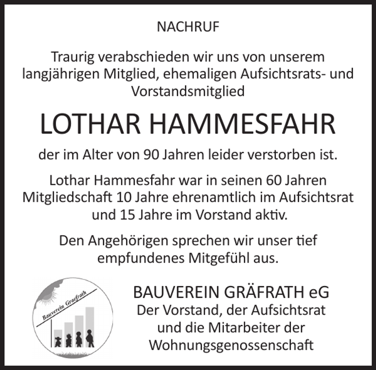 <p>NACHRUF<br />Traurig verabschieden wir uns von unserem<br />langjährigen Mitglied, ehemaligen Aufsichtsrats- und<br />Vorstandsmitglied</p><p>LOTHAR HAMMESFAHR</p><p>der im Alter von 90 Jahren leider verstorben ist.<br />Lothar Hammesfahr war in seinen 60 Jahren<br />Mitgliedschaft 10 Jahre ehrenamtlich im Aufsichtsrat<br />und 15 Jahre im Vorstand aktiv.<br />Den Angehörigen sprechen wir unser tief<br />empfundenes Mitgefühl aus.</p><p>BAUVEREIN GRÄFRATH eG<br />Der Vorstand, der Aufsichtsrat<br />und die Mitarbeiter der<br />Wohnungsgenossenschaft</p>