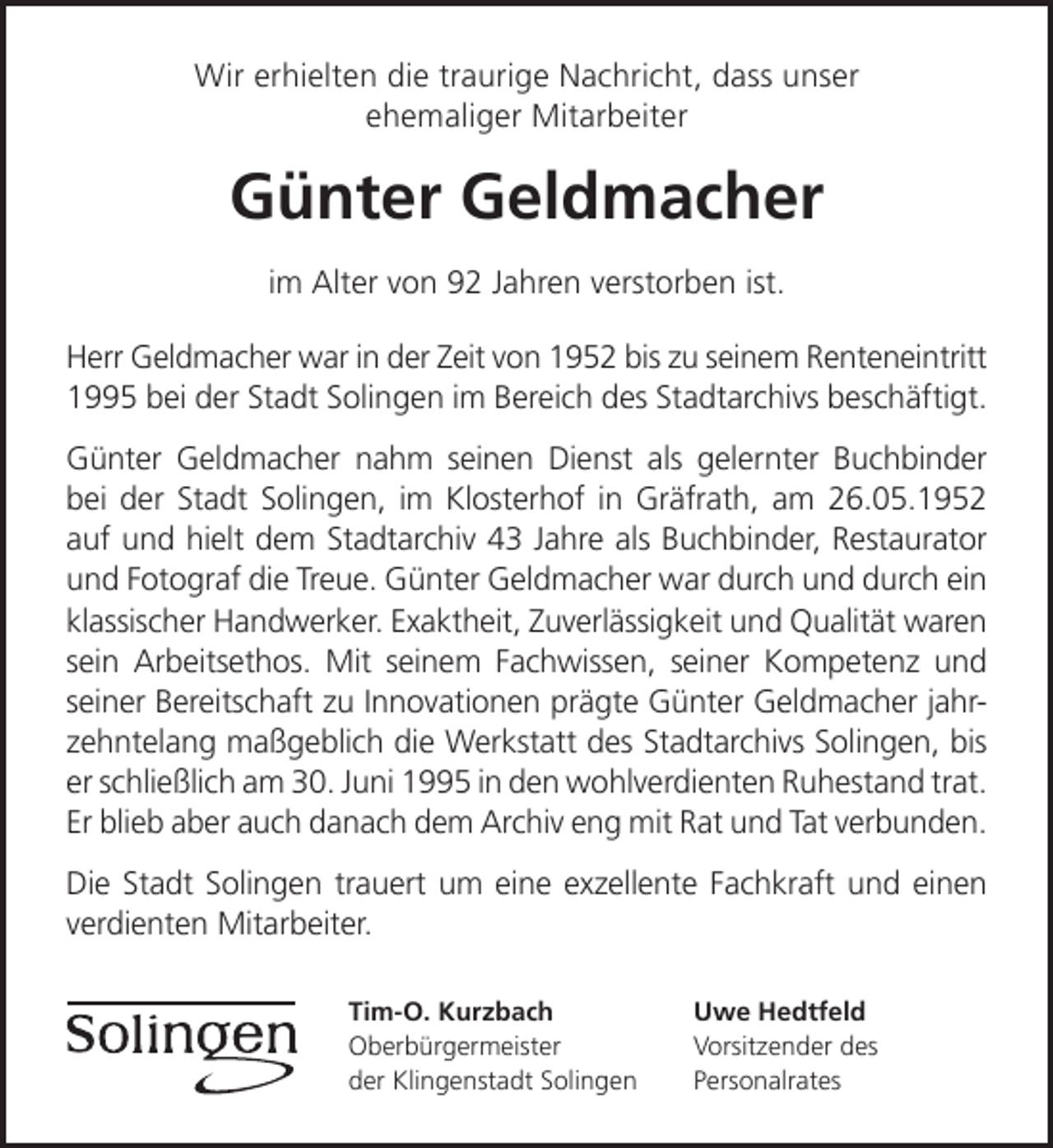 <p>Wir erhielten die traurige Nachricht, dass unser<br />ehemaliger Mitarbeiter</p><p>Günter Geldmacher<br />im Alter von 92 Jahren verstorben ist.<br />Herr Geldmacher war in der Zeit von 1952 bis zu seinem Renteneintritt<br />1995 bei der Stadt Solingen im Bereich des Stadtarchivs beschäftigt.<br />Günter Geldmacher nahm seinen Dienst als gelernter Buchbinder<br />bei der Stadt Solingen, im Klosterhof in Gräfrath, am 26.05.1952<br />auf und hielt dem Stadtarchiv 43 Jahre als Buchbinder, Restaurator<br />und Fotograf die Treue. Günter Geldmacher war durch und durch ein<br />klassischer Handwerker. Exaktheit, Zuverlässigkeit und Qualität waren<br />sein Arbeitsethos. Mit seinem Fachwissen, seiner Kompetenz und<br />seiner Bereitschaft zu Innovationen prägte Günter Geldmacher jahrzehntelang maßgeblich die Werkstatt des Stadtarchivs Solingen, bis<br />er schließlich am 30. Juni 1995 in den wohlverdienten Ruhestand trat.<br />Er blieb aber auch danach dem Archiv eng mit Rat und Tat verbunden.<br />Die Stadt Solingen trauert um eine exzellente Fachkraft und einen<br />verdienten Mitarbeiter.<br />Tim-O. Kurzbach<br />Oberbürgermeister<br />der Klingenstadt Solingen</p><p>Uwe Hedtfeld<br />Vorsitzender des<br />Personalrates</p>