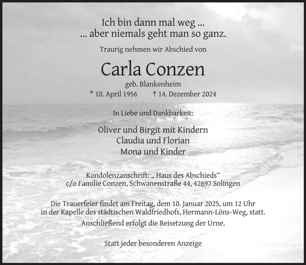 <p>Ich bin dann mal weg ...<br />... aber niemals geht man so ganz.<br />Traurig nehmen wir Abschied von</p><p>Carla Conzen<br />geb. Blankenheim<br />* 10. April 1956<br />† 14. Dezember 2024<br />In Liebe und Dankbarkeit:</p><p>Oliver und Birgit mit Kindern<br />Claudia und Florian<br />Mona und Kinder<br />Kondolenzanschrift: „ Haus des Abschieds“<br />c/o Familie Conzen, Schwanenstraße 44, 42697 Solingen<br />Die Trauerfeier findet am Freitag, dem 10. Januar 2025, um 12 Uhr<br />in der Kapelle des städtischen Waldfriedhofs, Hermann-Löns-Weg, statt.<br />Anschließend erfolgt die Beisetzung der Urne.<br />Statt jeder besonderen Anzeige</p>