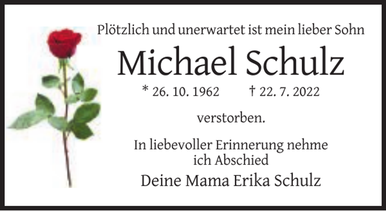 <p>Plötzlich und unerwartet ist mein lieber Sohn</p><p>Michael Schulz<br />* 26. 10. 1962</p><p>† 22. 7. 2022</p><p>verstorben.<br />In liebevoller Erinnerung nehme<br />ich Abschied</p><p>Deine Mama Erika Schulz</p>