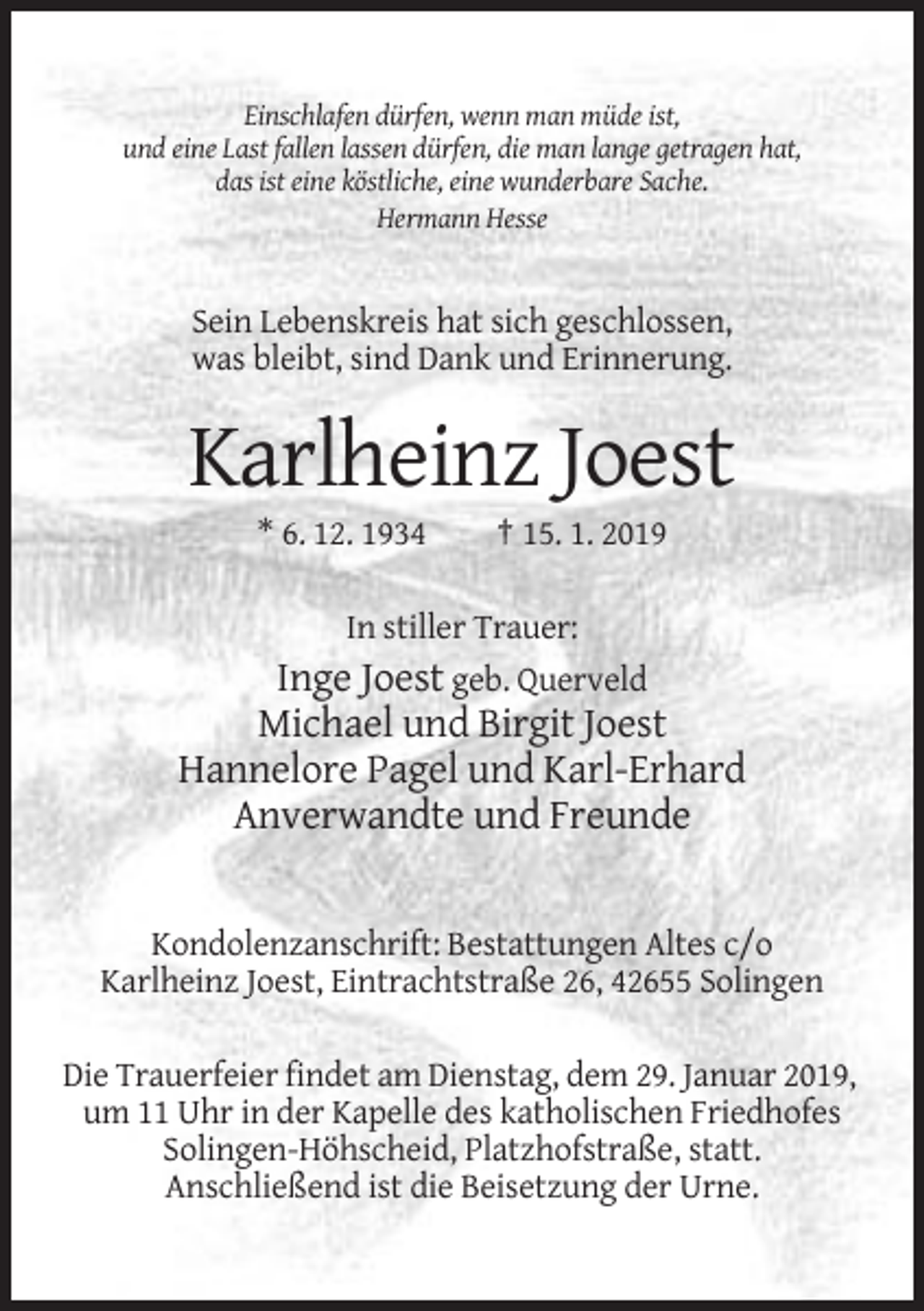 <p>Einschlafen dürfen, wenn man müde ist,<br />und eine Last fallen lassen dürfen, die man lange getragen hat,<br />das ist eine köstliche, eine wunderbare Sache.<br />Hermann Hesse</p><p>Sein Lebenskreis hat sich geschlossen,<br />was bleibt, sind Dank und Erinnerung.</p><p>Karlheinz Joest<br />* 6. 12. 1934</p><p>† 15. 1. 2019</p><p>In stiller Trauer:<br />Inge Joest geb. Querveld</p><p>Michael und Birgit Joest<br />Hannelore Pagel und Karl-Erhard<br />Anverwandte und Freunde</p><p>Kondolenzanschrift: Bestattungen Altes c/o<br />Karlheinz Joest, Eintrachtstraße 26, 42655 Solingen<br />Die Trauerfeier findet am Dienstag, dem 29. Januar 2019,<br />um 11 Uhr in der Kapelle des katholischen Friedhofes<br />Solingen-Höhscheid, Platzhofstraße, statt.<br />Anschließend ist die Beisetzung der Urne.</p>