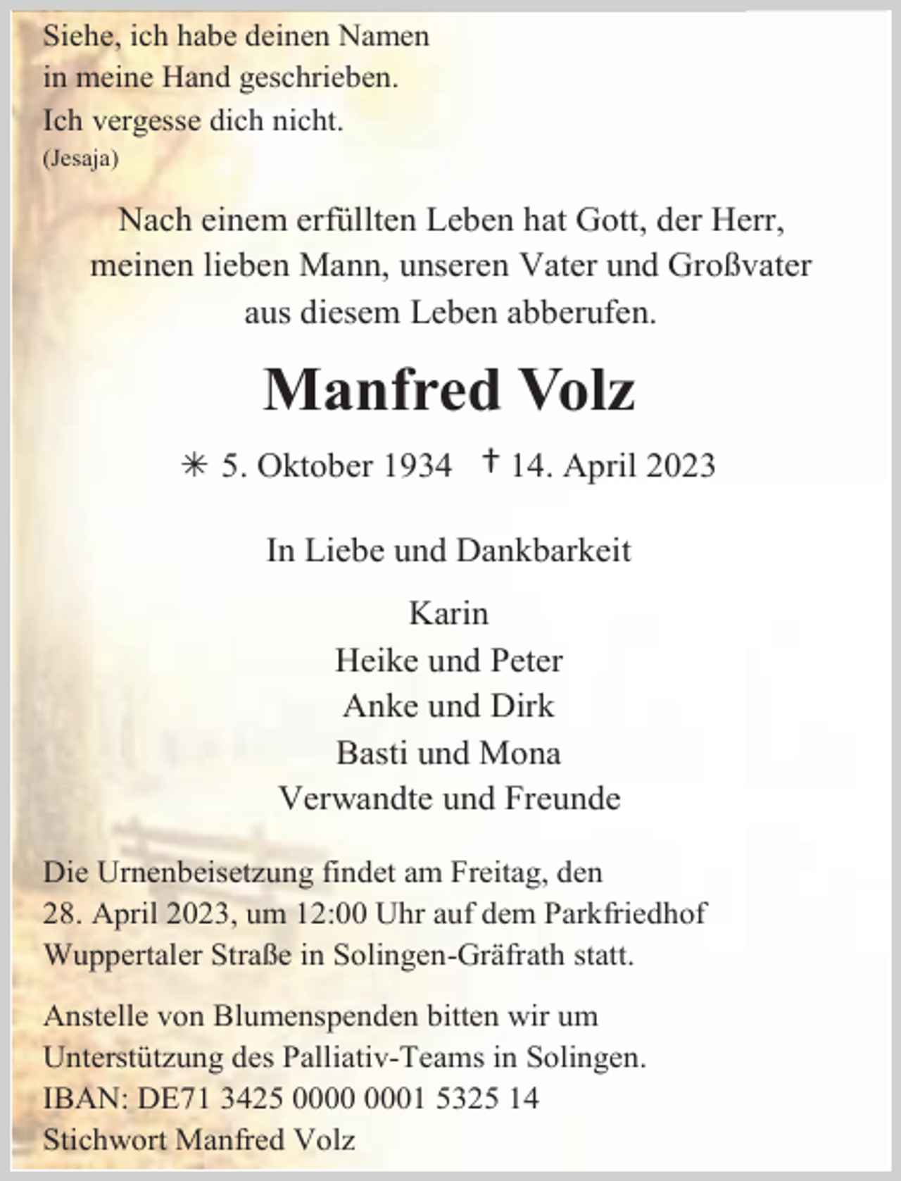 <p>Siehe, ich habe deinen Namen<br />in meine Hand geschrieben.<br />Ich vergesse dich nicht.<br />(Jesaja)</p><p>Nach einem erfüllten Leben hat Gott, der Herr,<br />meinen lieben Mann, unseren Vater und Großvater<br />aus diesem Leben abberufen.</p><p>Manfred Volz<br /> 5. Oktober 1934</p><p>† 14. April 2023</p><p>In Liebe und Dankbarkeit<br />Karin<br />Heike und Peter<br />Anke und Dirk<br />Basti und Mona<br />Verwandte und Freunde<br />Die Urnenbeisetzung findet am Freitag, den<br />28. April 2023, um 12:00 Uhr auf dem Parkfriedhof<br />Wuppertaler Straße in Solingen-Gräfrath statt.<br />Anstelle von Blumenspenden bitten wir um<br />Unterstützung des Palliativ-Teams in Solingen.<br />IBAN: DE71 3425 01 5325 14<br />Stichwort Manfred Volz</p>