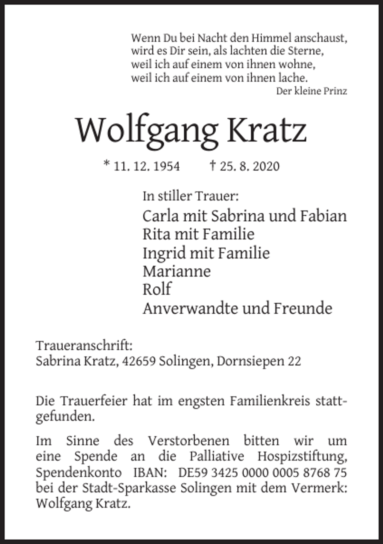 <p>Wenn Du bei Nacht den Himmel anschaust,<br />wird es Dir sein, als lachten die Sterne,<br />weil ich auf einem von ihnen wohne,<br />weil ich auf einem von ihnen lache.<br />Der kleine Prinz</p><p>Wolfgang Kratz<br />* 11. 12. 1954</p><p>† 25. 8. 2020</p><p>In stiller Trauer:</p><p>Carla mit Sabrina und Fabian<br />Rita mit Familie<br />Ingrid mit Familie<br />Marianne<br />Rolf<br />Anverwandte und Freunde<br />Traueranschrift:<br />Sabrina Kratz, 42659 Solingen, Dornsiepen 22<br />Die Trauerfeier hat im engsten Familienkreis stattgefunden.<br />Im Sinne des Verstorbenen bitten wir um<br />eine Spende an die Palliative Hospizstiftung,<br />Spendenkonto IBAN: DE59 3425 05 8768 75<br />bei der Stadt-Sparkasse Solingen mit dem Vermerk:<br />Wolfgang Kratz.</p>