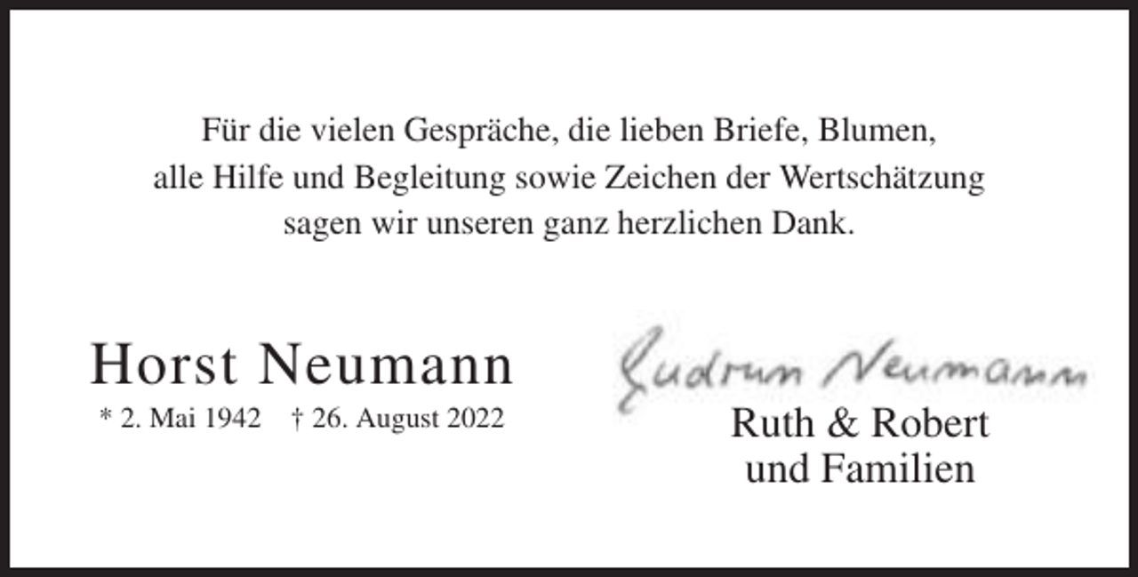<p>Für die vielen Gespräche, die lieben Briefe, Blumen,<br />alle Hilfe und Begleitung sowie Zeichen der Wertschätzung<br />sagen wir unseren ganz herzlichen Dank.</p><p>Horst Neumann<br />* 2. Mai 1942 † 26. August 2022</p><p>Ruth &amp; Robert<br />und Familien</p>