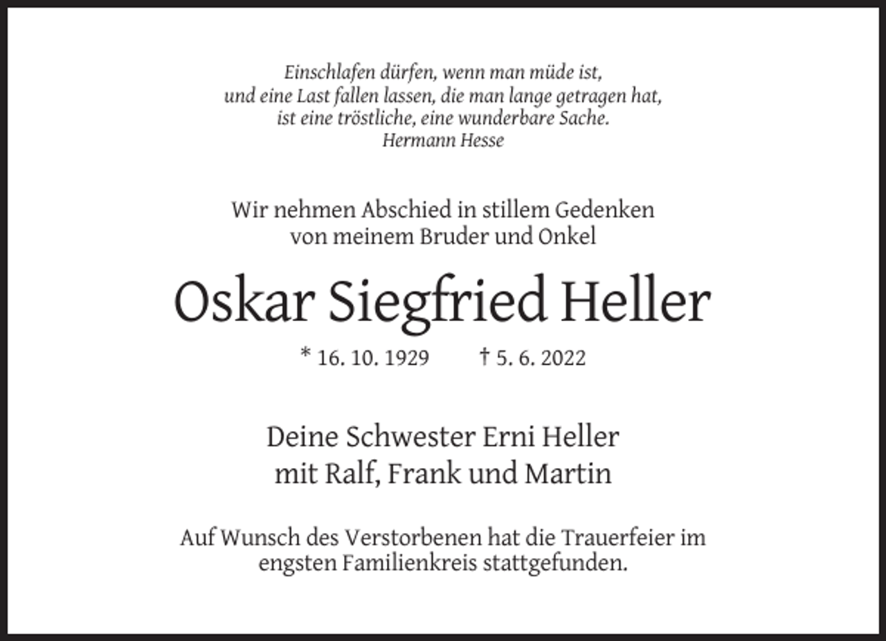 <p>Einschlafen dürfen, wenn man müde ist,<br />und eine Last fallen lassen, die man lange getragen hat,<br />ist eine tröstliche, eine wunderbare Sache.<br />Hermann Hesse</p><p>Wir nehmen Abschied in stillem Gedenken<br />von meinem Bruder und Onkel</p><p>Oskar Siegfried Heller<br />* 16. 10. 1929</p><p>† 5. 6. 2022</p><p>Deine Schwester Erni Heller<br />mit Ralf, Frank und Martin<br />Auf Wunsch des Verstorbenen hat die Trauerfeier im<br />engsten Familienkreis stattgefunden.</p>