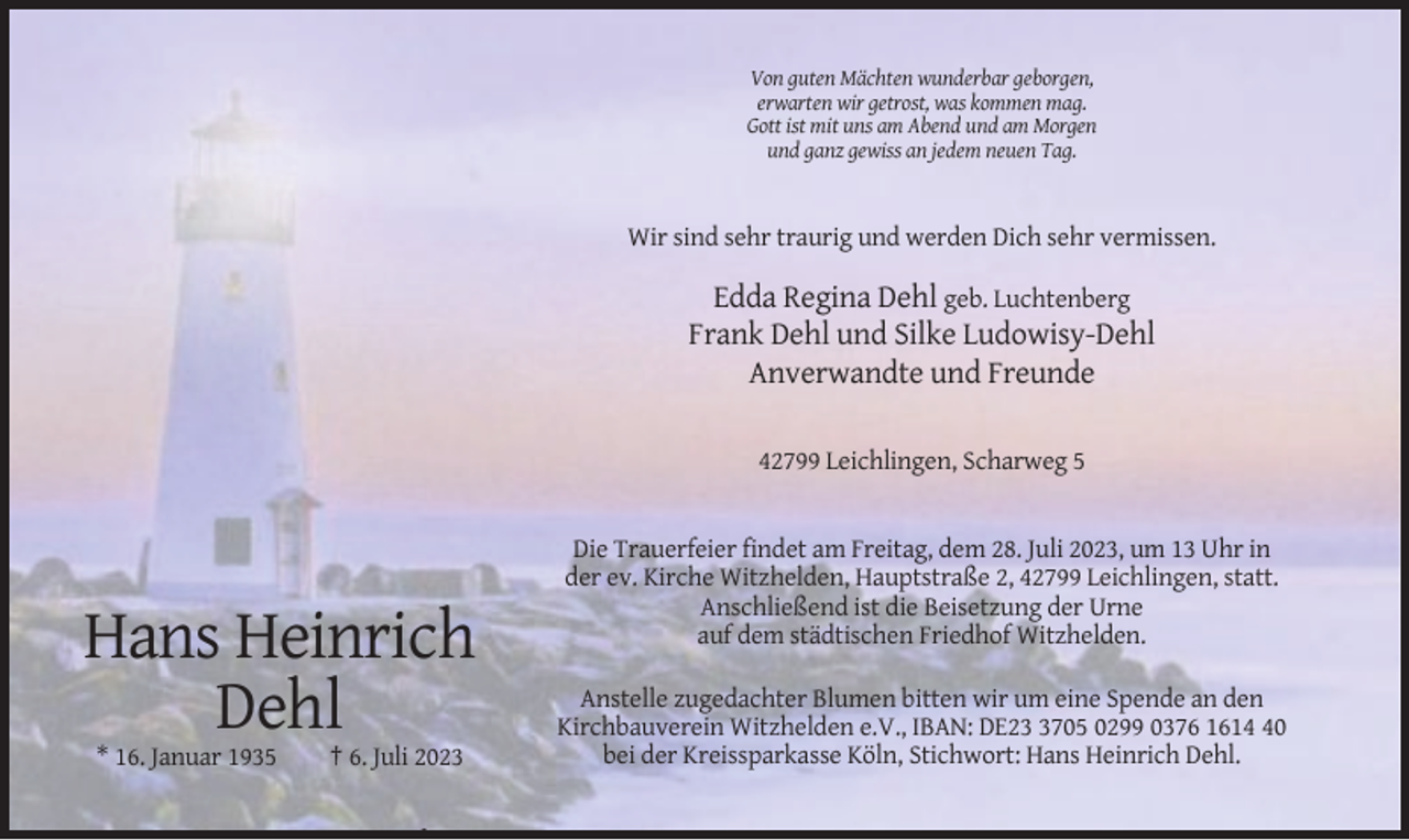 <p>Von guten Mächten wunderbar geborgen,<br />erwarten wir getrost, was kommen mag.<br />Gott ist mit uns am Abend und am Morgen<br />und ganz gewiss an jedem neuen Tag.</p><p>Wir sind sehr traurig und werden Dich sehr vermissen.</p><p>Edda Regina Dehl geb. Luchtenberg<br />Frank Dehl und Silke Ludowisy-Dehl<br />Anverwandte und Freunde<br />42799 Leichlingen, Scharweg 5</p><p>Hans Heinrich<br />Dehl<br />* 16. Januar 1935</p><p>† 6. Juli 2023</p><p>Die Trauerfeier findet am Freitag, dem 28. Juli 2023, um 13 Uhr in<br />der ev. Kirche Witzhelden, Hauptstraße 2, 42799 Leichlingen, statt.<br />Anschließend ist die Beisetzung der Urne<br />auf dem städtischen Friedhof Witzhelden.<br />Anstelle zugedachter Blumen bitten wir um eine Spende an den<br />Kirchbauverein Witzhelden e.V., IBAN: DE2705 0299 0376 1610<br />bei der Kreissparkasse Köln, Stichwort: Hans Heinrich Dehl.</p>