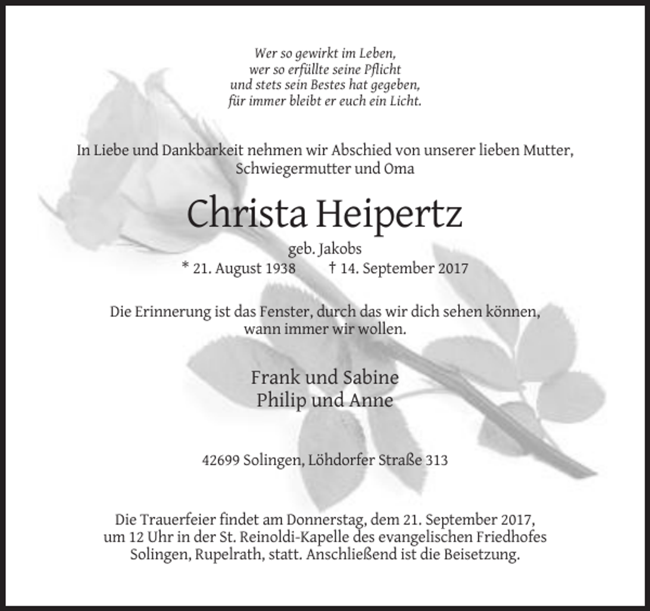 <p>Wer so gewirkt im Leben,<br />wer so erfüllte seine Pflicht<br />und stets sein Bestes hat gegeben,<br />für immer bleibt er euch ein Licht.</p><p>In Liebe und Dankbarkeit nehmen wir Abschied von unserer lieben Mutter,<br />Schwiegermutter und Oma</p><p>Christa Heipertz<br />geb. Jakobs<br />* 21. August 1938<br />† 14. September 2017<br />Die Erinnerung ist das Fenster, durch das wir dich sehen können,<br />wann immer wir wollen.</p><p>Frank und Sabine<br />Philip und Anne<br />42699 Solingen, Löhdorfer Straße 313</p><p>Die Trauerfeier findet am Donnerstag, dem 21. September 2017,<br />um 12 Uhr in der St. Reinoldi-Kapelle des evangelischen Friedhofes<br />Solingen, Rupelrath, statt. Anschließend ist die Beisetzung.</p>