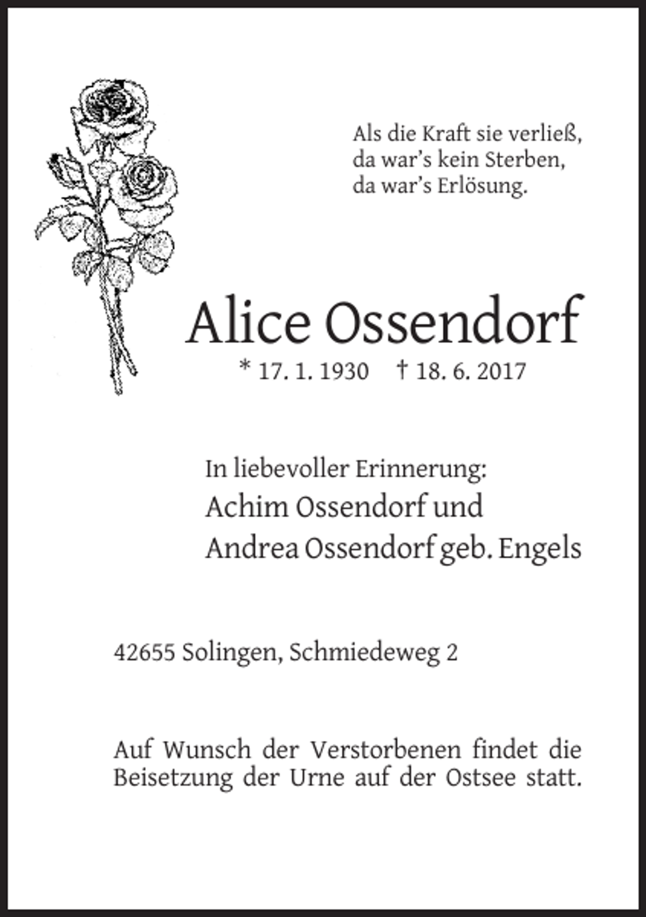<p>Als die Kraft sie verließ,<br />da war’s kein Sterben,<br />da war’s Erlösung.</p><p>Alice Ossendorf<br />* 17. 1. 1930 † 18. 6. 2017</p><p>In liebevoller Erinnerung:</p><p>Achim Ossendorf und<br />Andrea Ossendorf geb. Engels</p><p>42655 Solingen, Schmiedeweg 2</p><p>Auf Wunsch der Verstorbenen findet die<br />Beisetzung der Urne auf der Ostsee statt.</p>