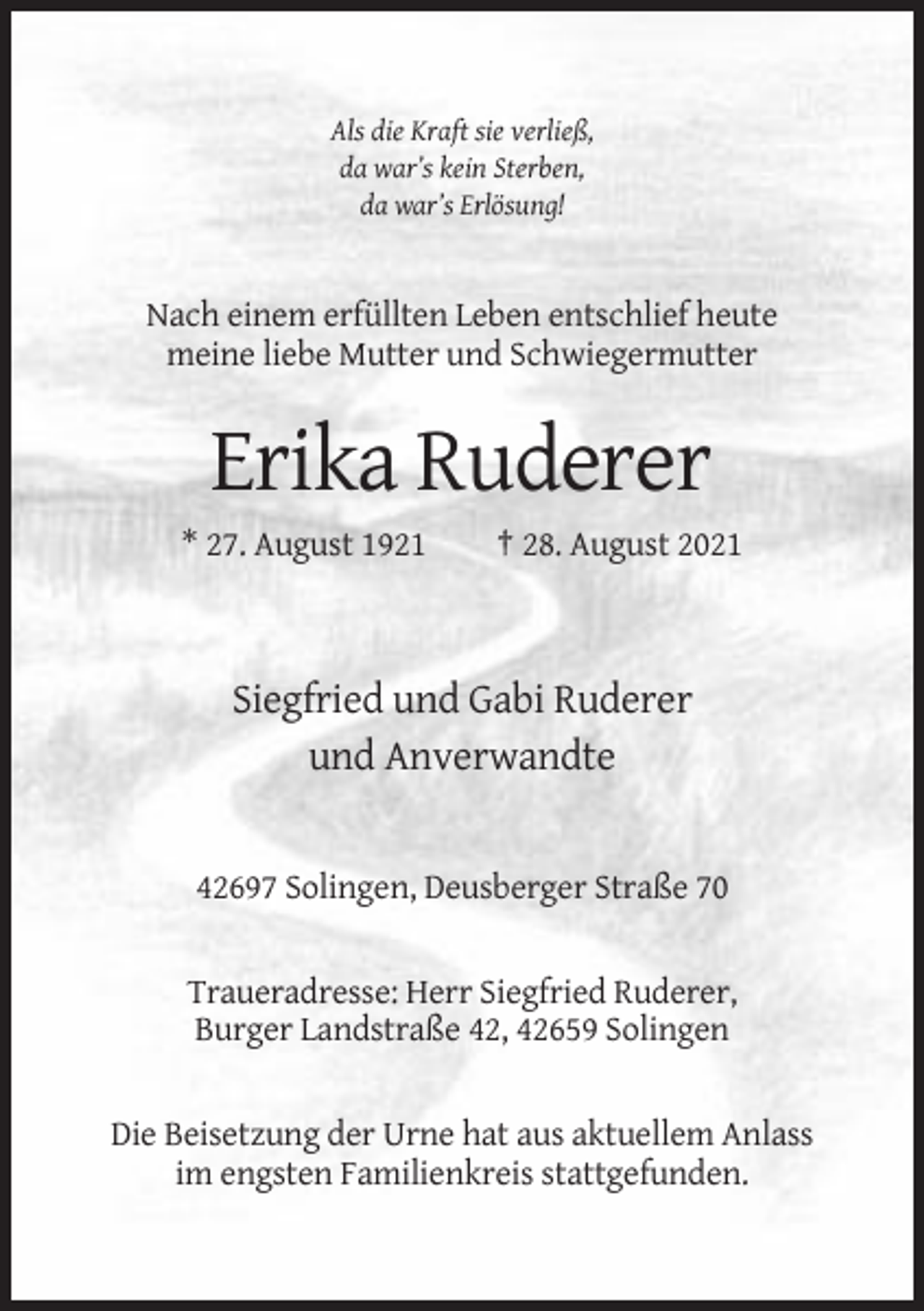 <p>Als die Kraft sie verließ,<br />da war’s kein Sterben,<br />da war’s Erlösung!</p><p>Nach einem erfüllten Leben entschlief heute<br />meine liebe Mutter und Schwiegermutter</p><p>Erika Ruderer<br />* 27. August 1921</p><p>† 28. August 2021</p><p>Siegfried und Gabi Ruderer<br />und Anverwandte</p><p>42697 Solingen, Deusberger Straße 70</p><p>Traueradresse: Herr Siegfried Ruderer,<br />Burger Landstraße 42, 42659 Solingen</p><p>Die Beisetzung der Urne hat aus aktuellem Anlass<br />im engsten Familienkreis stattgefunden.</p>