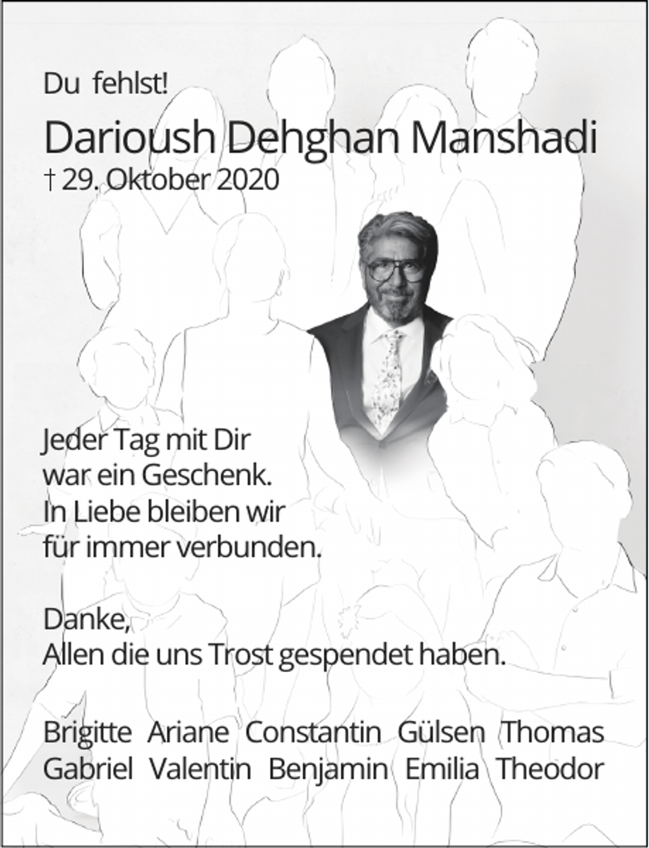<p>Du fehlst!</p><p>Darioush Dehghan Manshadi<br />29. Oktober 2020</p><p>Jeder Tag mit Dir<br />war ein Geschenk.<br />In Liebe bleiben wir<br />für immer verbunden.<br />Danke,<br />Allen die uns Trost gespendet haben.<br />Brigitte Ariane Constantin Gülsen Thomas<br />Gabriel Valentin Benjamin Emilia Theodor</p>