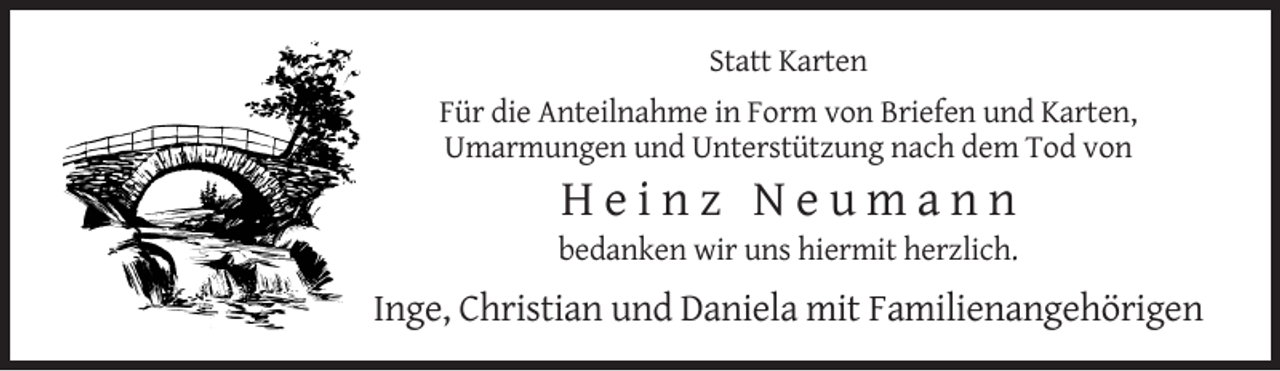 <p>Statt Karten<br />Für die Anteilnahme in Form von Briefen und Karten,<br />Umarmungen und Unterstützung nach dem Tod von</p><p>Heinz Neumann<br />bedanken wir uns hiermit herzlich.</p><p>Inge, Christian und Daniela mit Familienangehörigen</p>