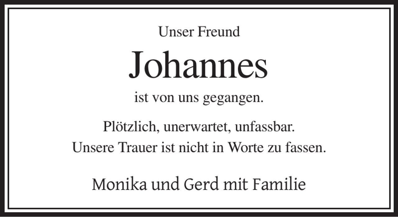 <p>Unser Freund</p><p>Johannes<br />ist von uns gegangen.<br />Plötzlich, unerwartet, unfassbar.<br />Unsere Trauer ist nicht in Worte zu fassen.</p><p>Monika und Gerd mit Familie</p>