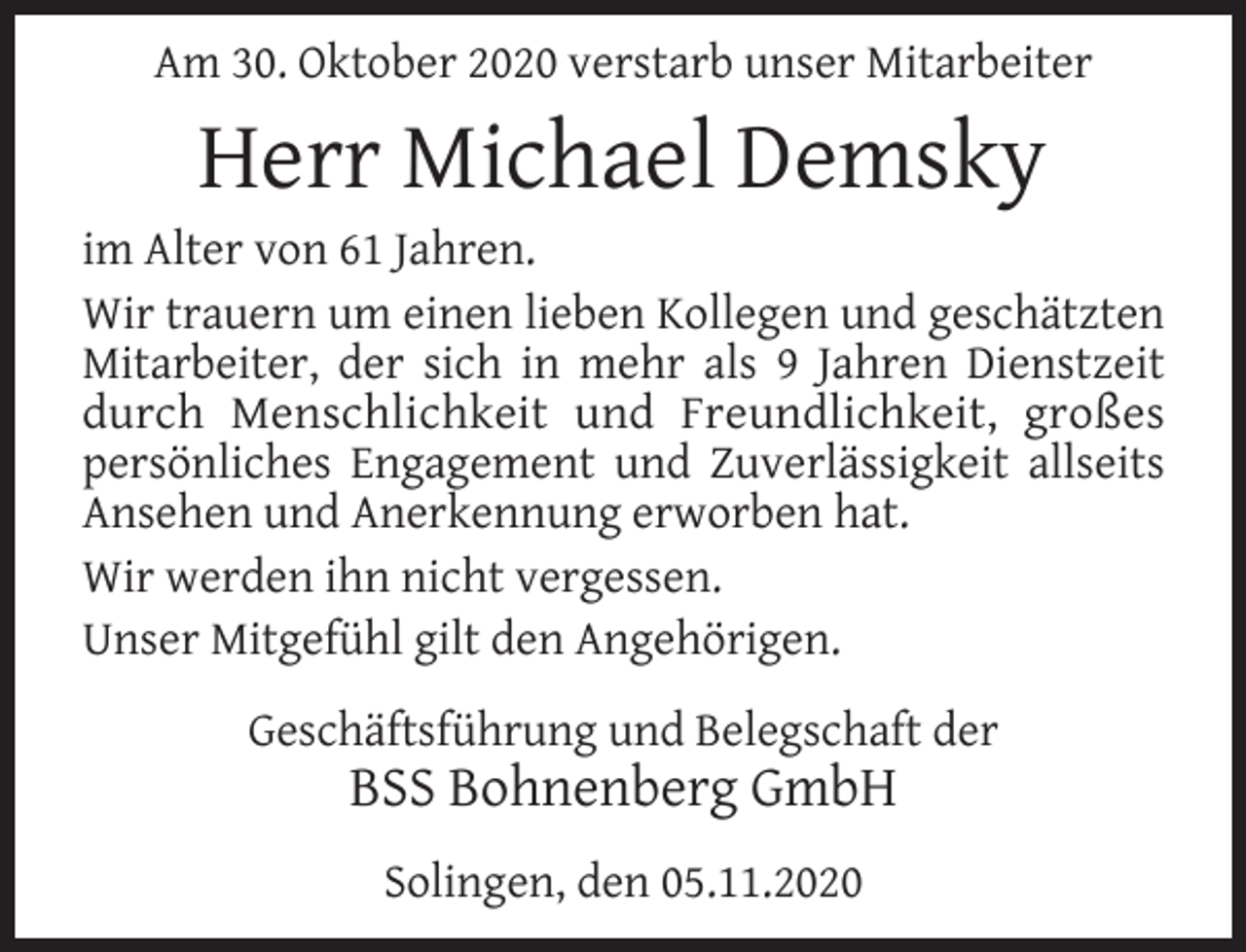 <p>Am 30. Oktober 2020 verstarb unser Mitarbeiter</p><p>Herr Michael Demsky</p><p>im Alter von 61 Jahren.<br />Wir trauern um einen lieben Kollegen und geschätzten<br />Mitarbeiter, der sich in mehr als 9 Jahren Dienstzeit<br />durch Menschlichkeit und Freundlichkeit, großes<br />persönliches Engagement und Zuverlässigkeit allseits<br />Ansehen und Anerkennung erworben hat.<br />Wir werden ihn nicht vergessen.<br />Unser Mitgefühl gilt den Angehörigen.<br />Geschäftsführung und Belegschaft der</p><p>BSS Bohnenberg GmbH<br />Solingen, den 05.11.2020</p>