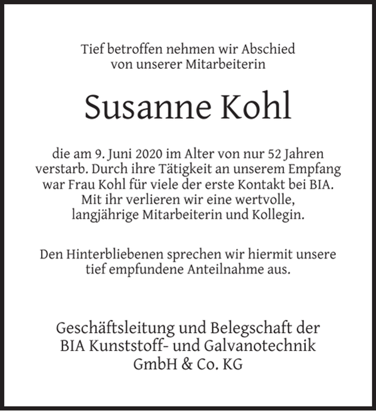 <p>Tief betroffen nehmen wir Abschied<br />von unserer Mitarbeiterin</p><p>Susanne Kohl<br />die am 9. Juni 2020 im Alter von nur 52 Jahren<br />verstarb. Durch ihre Tätigkeit an unserem Empfang<br />war Frau Kohl für viele der erste Kontakt bei BIA.<br />Mit ihr verlieren wir eine wertvolle,<br />langjährige Mitarbeiterin und Kollegin.<br />Den Hinterbliebenen sprechen wir hiermit unsere<br />tief empfundene Anteilnahme aus.</p><p>Geschäftsleitung und Belegschaft der<br />BIA Kunststoff- und Galvanotechnik<br />GmbH &amp; Co. KG</p>