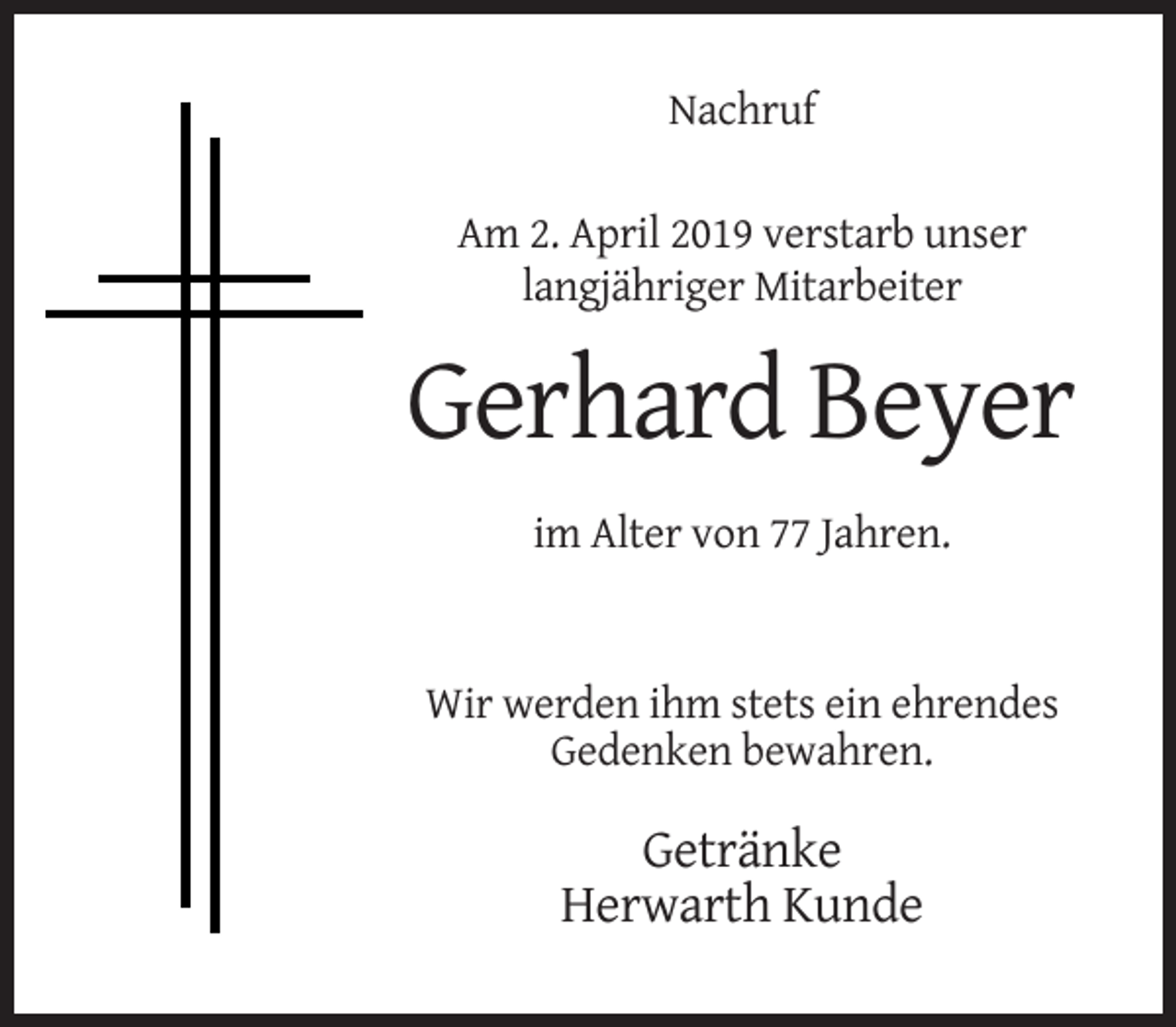 <p>Nachruf<br />Am 2. April 2019 verstarb unser<br />langjähriger Mitarbeiter</p><p>Gerhard Beyer<br />im Alter von 77 Jahren.</p><p>Wir werden ihm stets ein ehrendes<br />Gedenken bewahren.</p><p>Getränke<br />Herwarth Kunde</p>