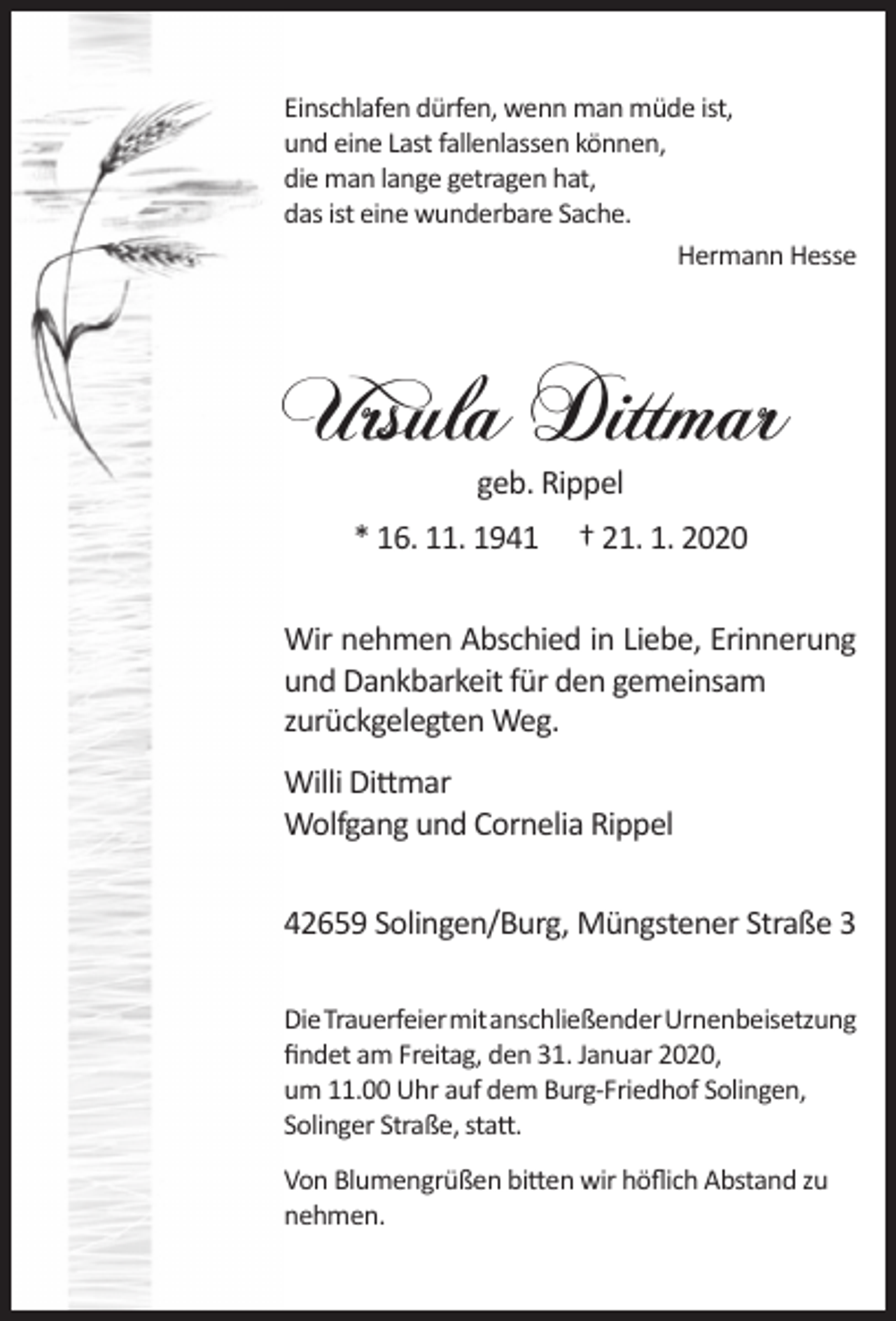 <p>Einschlafen dürfen, wenn man müde ist,<br />und eine Last fallenlassen können,<br />die man lange getragen hat,<br />das ist eine wunderbare Sache.<br />Hermann Hesse</p><p>Ursula Dittmar<br />geb. Rippel</p><p>* 16. 11. 1941</p><p>† 21. 1. 2020</p><p>Wir nehmen Abschied in Liebe, Erinnerung<br />und Dankbarkeit für den gemeinsam<br />zurückgelegten Weg.<br />Willi Dittmar<br />Wolfgang und Cornelia Rippel<br />42659 Solingen/Burg, Müngstener Straße 3<br />DieTrauerfeiermitanschließenderUrnenbeisetzung<br />ﬁndet am Freitag, den 31. Januar 2020,<br />um 11.00 Uhr auf dem Burg-Friedhof Solingen,<br />Solinger Straße, statt.<br />Von Blumengrüßen bitten wir höﬂich Abstand zu<br />nehmen.</p>