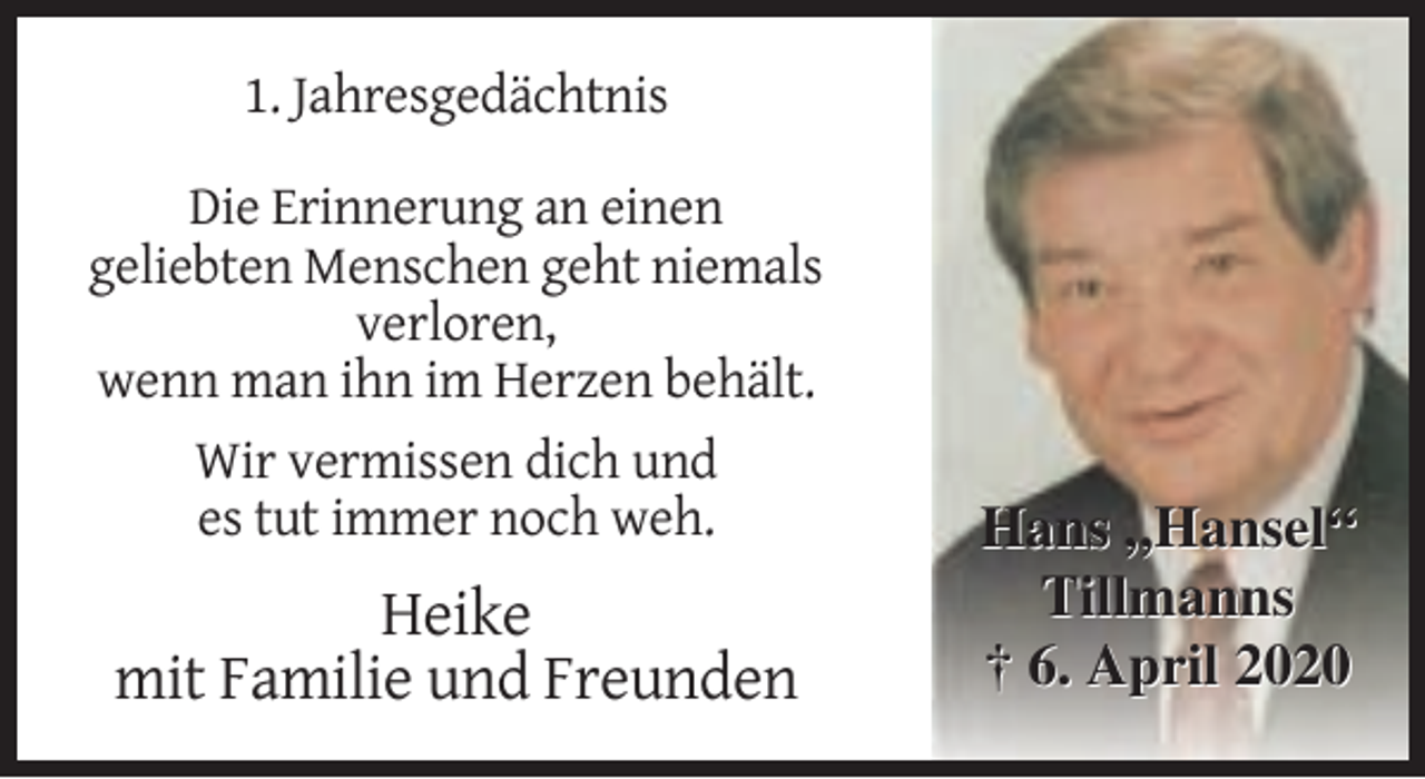 <p>1. Jahresgedächtnis<br />Die Erinnerung an einen<br />geliebten Menschen geht niemals<br />verloren,<br />wenn man ihn im Herzen behält.<br />Wir vermissen dich und<br />es tut immer noch weh.</p><p>Heike<br />mit Familie und Freunden</p><p>Hans „Hansel“<br />Tillmanns<br />† 6. April 2020</p>