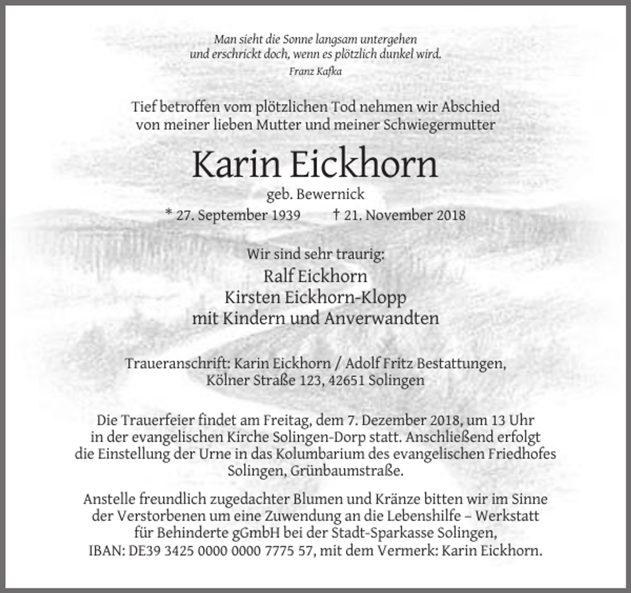 <p>Man sieht die Sonne langsam untergehen<br />und erschrickt doch, wenn es plötzlich dunkel wird.<br />Franz Kafka</p><p>Tief betroffen vom plötzlichen Tod nehmen wir Abschied<br />von meiner lieben Mutter und meiner Schwiegermutter</p><p>Karin Eickhorn<br />geb. Bewernick<br />* 27. September 1939<br />† 21. November 2018<br />Wir sind sehr traurig:</p><p>Ralf Eickhorn<br />Kirsten Eickhorn-Klopp<br />mit Kindern und Anverwandten<br />Traueranschrift: Karin Eickhorn / Adolf Fritz Bestattungen,<br />Kölner Straße 123, 42651 Solingen<br />Die Trauerfeier findet am Freitag, dem 7. Dezember 2018, um 13 Uhr<br />in der evangelischen Kirche Solingen-Dorp statt. Anschließend erfolgt<br />die Einstellung der Urne in das Kolumbarium des evangelischen Friedhofes<br />Solingen, Grünbaumstraße.<br />Anstelle freundlich zugedachter Blumen und Kränze bitten wir im Sinne<br />der Verstorbenen um eine Zuwendung an die Lebenshilfe – Werkstatt<br />für Behinderte gGmbH bei der Stadt-Sparkasse Solingen,<br />IBAN: DE39 3425 7777, mit dem Vermerk: Karin Eickhorn.</p>