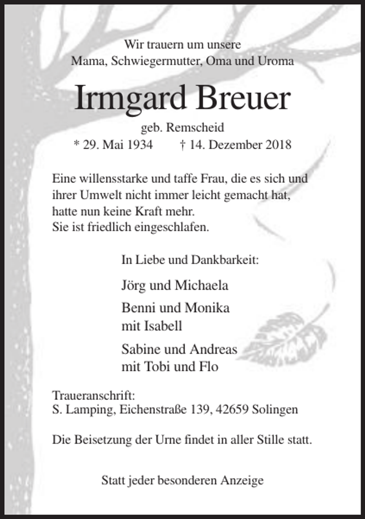 <p>Wir trauern um unsere<br />Mama, Schwiegermutter, Oma und Uroma</p><p>Irmgard Breuer<br />geb. Remscheid<br />* 29. Mai 1934<br />† 14. Dezember 2018<br />Eine willensstarke und taffe Frau, die es sich und<br />ihrer Umwelt nicht immer leicht gemacht hat,<br />hatte nun keine Kraft mehr.<br />Sie ist friedlich eingeschlafen.<br />In Liebe und Dankbarkeit:</p><p>Jörg und Michaela<br />Benni und Monika<br />mit Isabell<br />Sabine und Andreas<br />mit Tobi und Flo<br />Traueranschrift:<br />S. Lamping, Eichenstraße 139, 42659 Solingen<br />Die Beisetzung der Urne findet in aller Stille statt.<br />Statt jeder besonderen Anzeige</p>