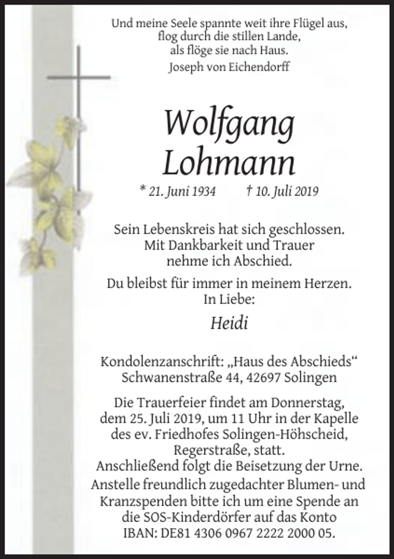 <p>Und meine Seele spannte weit ihre Flügel aus,<br />flog durch die stillen Lande,<br />als flöge sie nach Haus.<br />Joseph von Eichendorff</p><p>Wolfgang<br />Lohmann<br />* 21. Juni 1934</p><p>† 10. Juli 2019</p><p>Sein Lebenskreis hat sich geschlossen.<br />Mit Dankbarkeit und Trauer<br />nehme ich Abschied.<br />Du bleibst für immer in meinem Herzen.<br />In Liebe:</p><p>Heidi<br />Kondolenzanschrift: „Haus des Abschieds“<br />Schwanenstraße 44, 42697 Solingen<br />Die Trauerfeier findet am Donnerstag,<br />dem 25. Juli 2019, um 11 Uhr in der Kapelle<br />des ev. Friedhofes Solingen-Höhscheid,<br />Regerstraße, statt.<br />Anschließend folgt die Beisetzung der Urne.<br />Anstelle freundlich zugedachter Blumen- und<br />Kranzspenden bitte ich um eine Spende an<br />die SOS-Kinderdörfer auf das Konto<br />IBAN: DE81 4306 0967 222005.</p>